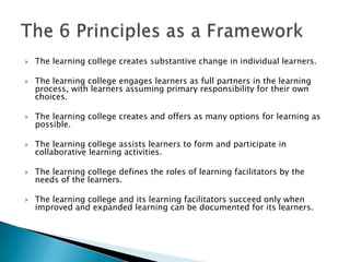    The learning college creates substantive change in individual learners.

   The learning college engages learners as full partners in the learning
    process, with learners assuming primary responsibility for their own
    choices.

   The learning college creates and offers as many options for learning as
    possible.

   The learning college assists learners to form and participate in
    collaborative learning activities.

   The learning college defines the roles of learning facilitators by the
    needs of the learners.

   The learning college and its learning facilitators succeed only when
    improved and expanded learning can be documented for its learners.
 