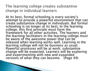 At its best, formal schooling is every society‟s
attempt to provide a powerful environment that can
create substantive change in individuals. But formal
schooling is no longer at its best. In the learning
college, this first principle must form the
framework for all other activities. The learners and
the learning facilitators in the learning college must
be aware of the awesome power that can be
released when learning works well. Learning in the
learning college will not be business as usual.
Powerful processes will be at work; substantive
change will be expected. Learners will be exploring
and experimenting with new and expanded
versions of what they can become. (Page 49)
 