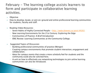    Objective
   How to develop, locate, or join on-ground and online professional learning communities
    for students, faculty and staff.

   Reading/Video Resources
    ◦ Seven Habits of Highly Connected People - http://www.downes.ca/post/44261
    ◦ New Learning Environments for the 21st Century: Exploring the Edge
    ◦ Communities of Practice: A Brief Introduction
    ◦ ERIC Review: Learning Communities at the Community College.

   Suggested Topics of Discussion
    ◦ Building professional communities of practice (Wenger)
    ◦ Creating campus environments that promote student interaction, engagement and
      collaboration.
    ◦ Ideas for campus events that create a more scholarly feel for students and the
      community could also be solicited here.
    ◦ A unit on how to effectively use networking technologies to join online learning
      communities can also be introduced.
 