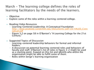    Objective
   Explore some of the roles within a learning-centered college.

   Reading/Video Resources
    ◦ Learning-Centered Leadership: A Conceptual Foundation
      http://www.peabody.vanderbilt.edu/Documents/pdf/LSI/VALED_Conc
      eptual.pdf
    ◦ Figure 3.2 on page 58 in O‟Banion‟s “A Learning College for the 21st
      Century.”

   Suggested Topics of Discussion
    ◦ Learning-centered leadership behaviors for formal and informal
      leaders.
    ◦ A discussion on potential learning-centered roles and behaviors of
      faculty and staff. O‟Banion‟s list of roles in figure 3-2 might be used
      as a starting point. Expand on this list and identify who within the
      organization might be able to fulfill some of them.
    ◦ Roles within Senge‟s learning organization
 