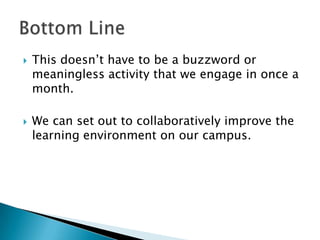    This doesn‟t have to be a buzzword or
    meaningless activity that we engage in once a
    month.

   We can set out to collaboratively improve the
    learning environment on our campus.
 