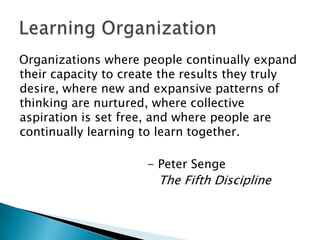 Organizations where people continually expand
their capacity to create the results they truly
desire, where new and expansive patterns of
thinking are nurtured, where collective
aspiration is set free, and where people are
continually learning to learn together.

                     - Peter Senge
                       The Fifth Discipline
 