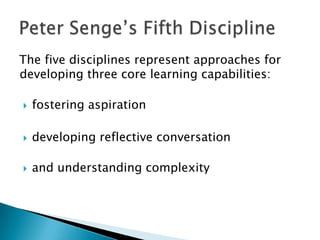 The five disciplines represent approaches for
developing three core learning capabilities:

   fostering aspiration

   developing reflective conversation

   and understanding complexity
 