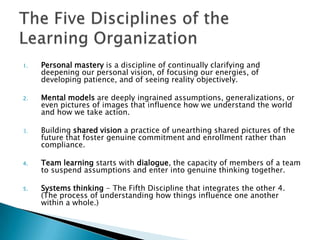 1.   Personal mastery is a discipline of continually clarifying and
     deepening our personal vision, of focusing our energies, of
     developing patience, and of seeing reality objectively.

2.   Mental models are deeply ingrained assumptions, generalizations, or
     even pictures of images that influence how we understand the world
     and how we take action.

3.   Building shared vision a practice of unearthing shared pictures of the
     future that foster genuine commitment and enrollment rather than
     compliance.

4.   Team learning starts with dialogue, the capacity of members of a team
     to suspend assumptions and enter into genuine thinking together.

5.   Systems thinking - The Fifth Discipline that integrates the other 4.
     (The process of understanding how things influence one another
     within a whole.)
 