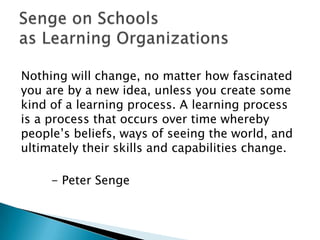Nothing will change, no matter how fascinated
you are by a new idea, unless you create some
kind of a learning process. A learning process
is a process that occurs over time whereby
people‟s beliefs, ways of seeing the world, and
ultimately their skills and capabilities change.

     - Peter Senge
 