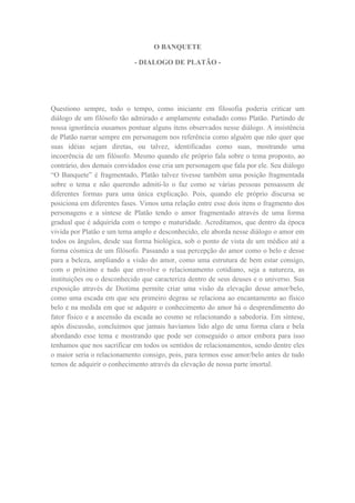 O BANQUETE

                            - DIALOGO DE PLATÃO -




Questiono sempre, todo o tempo, como iniciante em filosofia poderia criticar um
diálogo de um filósofo tão admirado e amplamente estudado como Platão. Partindo de
nossa ignorância ousamos pontuar alguns itens observados nesse diálogo. A insistência
de Platão narrar sempre em personagem nos referência como alguém que não quer que
suas idéias sejam diretas, ou talvez, identificadas como suas, mostrando uma
incoerência de um filósofo. Mesmo quando ele próprio fala sobre o tema proposto, ao
contrário, dos demais convidados esse cria um personagem que fala por ele. Seu diálogo
“O Banquete” é fragmentado, Platão talvez tivesse também uma posição fragmentada
sobre o tema e não querendo admiti-lo o faz como se várias pessoas pensassem de
diferentes formas para uma única explicação. Pois, quando ele próprio discursa se
posiciona em diferentes fases. Vimos uma relação entre esse dois itens o fragmento dos
personagens e a síntese de Platão tendo o amor fragmentado através de uma forma
gradual que é adquirida com o tempo e maturidade. Acreditamos, que dentro da época
vivida por Platão e um tema amplo e desconhecido, ele aborda nesse diálogo o amor em
todos os ângulos, desde sua forma biológica, sob o ponto de vista de um médico até a
forma cósmica de um filósofo. Passando a sua percepção do amor como o belo e desse
para a beleza, ampliando a visão do amor, como uma estrutura de bem estar consigo,
com o próximo e tudo que envolve o relacionamento cotidiano, seja a natureza, as
instituições ou o desconhecido que caracteriza dentro de seus deuses e o universo. Sua
exposição através de Diotima permite criar uma visão da elevação desse amor/belo,
como uma escada em que seu primeiro degrau se relaciona ao encantamento ao físico
belo e na medida em que se adquire o conhecimento do amor há o desprendimento do
fator físico e a ascensão da escada ao cosmo se relacionando a sabedoria. Em síntese,
após discussão, concluímos que jamais havíamos lido algo de uma forma clara e bela
abordando esse tema e mostrando que pode ser conseguido o amor embora para isso
tenhamos que nos sacrificar em todos os sentidos de relacionamentos, sendo dentre eles
o maior seria o relacionamento consigo, pois, para termos esse amor/belo antes de tudo
temos de adquirir o conhecimento através da elevação de nossa parte imortal.
 