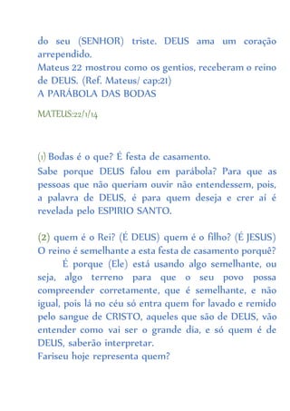 do seu (SENHOR) triste. DEUS ama um coração
arrependido.
Mateus 22 mostrou como os gentios, receberam o reino
de DEUS. (Ref. Mateus/ cap:21)
A PARÁBOLA DAS BODAS
MATEUS:22/1/14
(1) Bodas é o que? É festa de casamento.
Sabe porque DEUS falou em parábola? Para que as
pessoas que não queriam ouvir não entendessem, pois,
a palavra de DEUS, é para quem deseja e crer aí é
revelada pelo ESPIRIO SANTO.
(2) quem é o Rei? (É DEUS) quem é o filho? (É JESUS)
O reino é semelhante a esta festa de casamento porquê?
É porque (Ele) está usando algo semelhante, ou
seja, algo terreno para que o seu povo possa
compreender corretamente, que é semelhante, e não
igual, pois lá no céu só entra quem for lavado e remido
pelo sangue de CRISTO, aqueles que são de DEUS, vão
entender como vai ser o grande dia, e só quem é de
DEUS, saberão interpretar.
Fariseu hoje representa quem?
 
