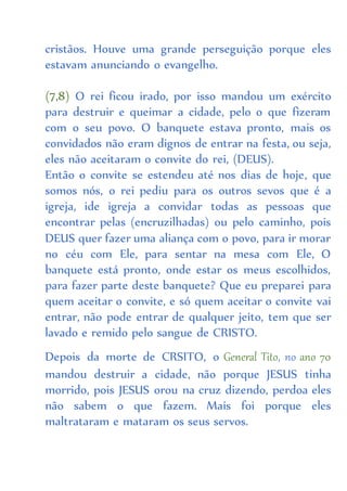 cristãos. Houve uma grande perseguição porque eles
estavam anunciando o evangelho.
(7,8) O rei ficou irado, por isso mandou um exército
para destruir e queimar a cidade, pelo o que fizeram
com o seu povo. O banquete estava pronto, mais os
convidados não eram dignos de entrar na festa, ou seja,
eles não aceitaram o convite do rei, (DEUS).
Então o convite se estendeu até nos dias de hoje, que
somos nós, o rei pediu para os outros sevos que é a
igreja, ide igreja a convidar todas as pessoas que
encontrar pelas (encruzilhadas) ou pelo caminho, pois
DEUS quer fazer uma aliança com o povo, para ir morar
no céu com Ele, para sentar na mesa com Ele, O
banquete está pronto, onde estar os meus escolhidos,
para fazer parte deste banquete? Que eu preparei para
quem aceitar o convite, e só quem aceitar o convite vai
entrar, não pode entrar de qualquer jeito, tem que ser
lavado e remido pelo sangue de CRISTO.
Depois da morte de CRSITO, o General Tito, no ano 70
mandou destruir a cidade, não porque JESUS tinha
morrido, pois JESUS orou na cruz dizendo, perdoa eles
não sabem o que fazem. Mais foi porque eles
maltrataram e mataram os seus servos.
 