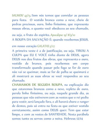 SALMOS/ 45/13, Bom nós temos que convidar as pessoas
para festa. O vestido branco como a neve, cheio de
pedras preciosas, ouro, linho finíssimo, que representa
nossas obras, o quanto você obedeceu ao seu chamado,
ou seja, o fruto do espirito. Apocalipse 19/ 8/9/10
A ROUPA DA SALVAÇÃO É: quando recebemos JESUS,
em nosso coração GALATAS 3/27
A primeira veste é a de justificação, ou seja, TIROU A
CULPA que EU E VOCÊ tinha diante de DEUS, agora
DEUS nos deu frutos das obras, que representa o ouro,
vestido de branco, pois recebemos um corpo
transformado quando passar pelo fogo se for de ouro
não vai se queimar, mais se for de palha se queimará e
ali mostrará as suas obras se você respondeu ao seu
chamado.
CHAMAMOS DE SEGUDA ROUPA, na explicação diz
que estaremos brancos como a neve, repleta de ouro,
perola linho finíssimo, ou seja, naquele grande dia, as
pessoas que não estiverem com as vestes que o rei pediu
para vestir, será lançado fora, e ali haverá choro e ranger
de dentes, pois só entra na festa os que estiver vestido
corretamente, assim como DEUS quer: Tem que estar
limpo, e com as vestes de SANTIDADE. Nesta parábola
somos tanto os servos como a noiva. Hebreus 12/14
 