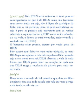 (9,10,11,12,13,14) Pois JESUS está voltando, e tem pessoas
com aparência de que é de DEUS, mais não trocaram
suas vestes ainda, ou seja, não é digno de participar da
festa, que o rei preparou para os seus convidados, ou
seja é para as pessoas que estiverem com as roupas
celestiais, as que aceitaram a JESUS como único salvador
da sua vida, e deixou as suas vontades, estão vivendo a
vontade do rei (DEUS)
O banquete estar pronto, espero por vocês povo de
DEUS.
Bom quero aqui deixar o meu muito obrigada, ao meu
DEUS que me ajudou a entender a palavra Dele, louvado
seja o teu nome meu rei, DEUS abençoa a vida de cada
leitor, que DEUS possa falar no coração de cada um,
que DEUS traga a revelação da palavra para cada um
de vocês.
João/3/16
Deus amou o mundo de tal maneira, que deu seu filho
unigênito para que todo aquele que nele crer não pereça
mais tenha a vida eterna.
João 3/17/18
 