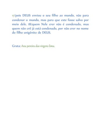 17/pois DEUS enviou o seu filho ao mundo, não para
condenar o mundo, mas para que este fosse salvo por
meio dele. 18/quem Nele crer não é condenado, mas
quem não crê já está condenado, por não crer no nome
do filho unigênito de DEUS.
Grata: Ana pereira das virgens lima.
 