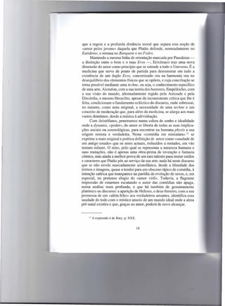 .-
                                                                             .




 que a regem e a profunda distância moral que separa esta noção de
 «amor pelos jovens» daquela que Platão defende, nomeadamente no
Eutidemo, e retoma no Banquete e no Fedro.
      Mantendo a mesma linha de orientação marcada por Pausânias -
 a distinção entre o bom e o mau Eras -, Erixímaco traz uma nova
 dimensão do amor como princípio que se estende a todo o Universo. É a
 medicina que serve de ponto de partida para demonstrar em tudo a
existência de um duplo Eros, concretizado ora na harmonia ora no
desequilíbrio dos elementos físicos que se opõem, e cuja conciliação se
toma possível mediante uma techne, ou seja, o conhecimento específico
de uma arte. Alcméon, com a sua teoria dos humores, Empédocles, com
a sua visão do mundo, altemadamente regido pela Amizade e pela
Discórdia, e mesmo Heraclito, apesar da inconsistente crítica que lhe é
feita, condicionam o fundamento ecléctico do discurso, onde sobressai,
no entanto, como nota original, a necessidade de uma techne e um
conceito de moderação que, para além da medicina, se alarga aos mais
vastos domínios, desde a música à adivinhação.
      Com Aristófanes, penetramos numa esfera de sonho e idealidade
onde a dynamis, «poder», do amor se liberta de todas as suas implica-
ções sociais ou cosmológicas, para encontrar na humana physis a sua
origem remota e verdadeira. Nesta «comédia em miniatura» 11 se
exprime a mais original e poética definição de amor como «saudade de
um antigo estado» que os seres actuais, reduzidos a metades, em vão
tentam refazer. O mito, pelo qual se representa a natureza humana e
suas mutações, não é apenas uma obra-prima de invenção e fantasia
                       a
cómica, mas ainda melhor prova de um raro talento para imitar estilos
e caracteres que Platão pôs ao serviço da sua arte; nada há neste discurso
que se não revele marcadamente aristofânico, desde a liberdade dos
termos e imagens, quase a tender para um obsceno típico de comédia, à
intenção satírica que transparece na paródia da evolução de sexos, e, em
especial, no pretenso elogio do «amor viril». Todavia, a flagrante
impressão de estarmos escutando o autor das comédias não apaga,
numa análise mais profunda, o que há também de genuinamente
platónico no discurso: a aparição de Hefesto, o deus ferreiro, com a sua
promessa de um «além feliz» aos verdadeiros amantes, identifica essa
saudade do todo com o místico anseio de um mundo ideal onde a alma
pré-natal existira e que, graças ao amor, poderá de novo alcançar.


     11   A expressão é de Bury, p. XXX.


                                           18
 