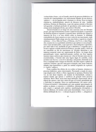 «coisas belas e boas», vai-se fixando, através do processo dialéctico, no
 conceito de «intermediário» (ou, miticamente falando, de um daimon,
 «génio») - elo de ligação entre o humano e o divino. Essa revelação
 exprime-se, simbolicamente, através do discurso de uma lendária
profetisa, Diotima de Mantineia, o que não apenas permite a Sócrates
 salvaguardar a. habitual profissão de ignorância como ainda sugerir a
 crença numa inspiração divina, que assiste à filosofia.
      Desenvolvendo-se ao longo de uma conversa com um Sócrates
jovem, que aqui ironicamente assume o papel de discípulo, a exposição
de Diotirna orienta-se segundo o esquema antes definido por Ágaton: a
natureza de Eros e os seus efeitos sobre os homens. A realidade
contraditória de Amor anuncia-se com o mito do seu nascimento, onde
 simultaneamente Platão atinge uma das mais belas e sugestivas criações
artísticas - Eros, filho de Penia, a Pobreza, e de Poros, o deus Enge-
nho, resume em si as qualidades antitéticas que opõem os seus progeni-
tores: é por um lado pobre, o que equivale a dizer indigente e ignorante;
por outro lado é rico, herdando do pai a sabedoria e o engenho que o
levam a superar o estado natural de Pobreza, sua mãe; ainda, o facto de
ser concebido no dia do nascimento de Afrodite determina a sua
natureza essencial como um «apaixonado do Belo». Ao longo desta
personificação vemos significativamente confluir em Eros aqueles
mesmos traços satíricos que criaram em volta de Sócrates uma aura de
excentricidade, e fizeram dele uma figura digna de comédia, como
acontece nas Nuvens: a esse Eros descalço, mal pronto, dormindo ao ar
livre e ocupando todo o tempo em filosofar, não falta sequer o epíteto de
sophistes,«sofista», que ali é uma grave acusação, mas, neste contexto,
simples jogo humorístico a partir do sentido originário de sophistes
t= sophos, «sábio»).
      Com a análise dos efeitos de eros sobre os homens, retoma-se o
processo dialéctico, antes interrompido. Precisando a noção de amor,
cuja relação com o Belo e o Bem vagamente se apontara, Diotima fará
ver, na raiz desse impulso, um instinto de Imortalidade, comum à
espécie mortal, que apenas o «artifício» da geração toma possível
satisfazer. Belo e Bem, nesta mais larga definição, representam, não já
objecto de «posse», mas sim o meio em que eros actua, permitindo que
o indivíduo se perpetue, física ou espiritualmente, em outros seres.
O desenvolvimento é determinado por uma gradual aproximação de
ambos os planos, o concreto e o simbólico, subentendendo «geração
pelo corpo» e «geração pelo espírito» manifestações divergentes, e
todavia idênticas, do mesmo amor pela Imortalidade. Com a nova (e
última) definição de eros - o desejo de gerar no Belo -, atingimos o

                                   20
 