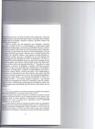 ~~C       deste processo, ao longo do qual vemos sobressair, acima dos
1IIc::::::e.::lS comuns, que procuram pelo corpo a realização desse instinto,
"codes que são fecundos «segundo o espírito», gerando e dando à luz
"'_-'-O mais imortais»         13.

            _-ote-se, porém, que, até chegarmos aos chamados «mistérios
 1íi:::::::OiS>~ a relação do ser vivo à Imortalidade se compreende sempre
 ~:.::!1~1ll0S de participação, excluindo a possibilidade de posse: sobrevi-
 ",~:::ja pela espécie, pela fama ou pelo pensamento noutro indivíduo,
      - são mais do que formas de maior ou menor participação, sem que
 IIz~nn suficientes para tomar o homem, por si, imortal. Será preciso
 Icr;;::;:arrnos nos mistérios últimos, cuja natureza revelada Diotima ex-
.~s.çlITlente        acentua, para que a verdadeira via nos seja indicada. Em
~s::::eii:aligação com a doutrina do Fédon, da Républica e do Fedro, a
          - alta forma de Imortalidade anuncia-se aqui como resultado de uma
.1!c;a~alascensão, que orienta a alma do Belo sensível ao Belo meta-
li:.s:.:u e ao Bem, através da educação filosófica 14. Na prática de «amar
.JlIiX~[lllente os jovens» se distingue o estímulo vital deste processo
.~:::::a::an·vo,em que se recortam duas fases fundamentais: a de discípulo e
       - mestre. Ao longo delas, o filósofo vai apreendendo, pelo amor, a
         eza dos corpos, depois, a beleza das almas e dos conhecimentos,
   ..op.c-:-i·'<>ndo-se
                      a cada passo de um «belo objecto» para outro, onde lhe
        :..possível gerar e produzir novos logoi, sucessivamente profundos e
         - ecidos, pelos quais a sua ânsia de Imortalidade se firma. É a
         elação do Belo - o ser divino, simples e imutável - que culmina
           dialéctica ascendente do sensível ao inteligível. Pela sua contem-
         ~ão e posse, o filósofo não só alcança gerar a verdadeira virtude, mas
         .... assegura uma imortalidade que lhe advém como prémio do seu
            ço 15.


           - Os sucessivos deslizes e consequentes mudanças de definição são analisados
         ". GOLDSCHMIDT, Les dialogues de Platon, pp. 225-234.
           - À imagem do que sucede na República, esta dialéctica ascendente, assumida
       ::ém como processo educativo, tem um suporte não apenas ético e místico, como
                   Sobre as visíveis influências de Parménides na concepção da Forma
  'T"'_''-<I.ll.l·c,o.
        - Oca (eidos, idea) e sua relação com o conhecimento, veja-se J. TRINDADE
    - -OS, op. cit., esp. 241-255.
           " É neste fecho do discurso de Sócrates que grande número de comentadores
             a ponte para a doutrina da imortalidade pessoal, tal como os diálogos afins ao
             e a apresentam (nomeadamente o Fédon, a República e o Fedro). Mas, com
       _"BE (El pensamiento de Platon, pp. 230-231) não nos parece que tal doutrina
    • reconhecível no Banquete: a alma não é por natureza imortal, apenas «participa»


                                             21
 