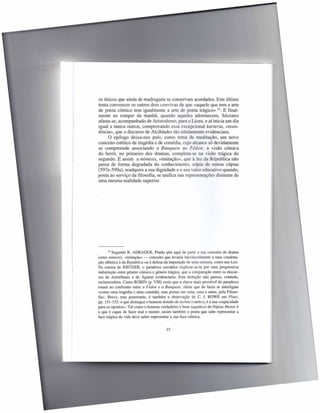os únicos que ainda de madrugada se conservam acordados. Este último
tenta convencer os outros dois convivas de que «aquele que tem a arte
de poeta cómico tem igualmente a arte de poeta trágico» 16. E final-
mente ao romper da manhã, quando aqueles adormecem, Sócrates
afasta-se, acompanhado de Aristodemo, para o Liceu, e aí inicia um dia
igual a tantos outros, comprovando essa excepcional karteria, «resis-
tência», que o discurso de Alcibíades tão nitidamente evidenciara.
      O epílogo deixa-nos pois, como tema de meditação, um novo
conceito estético de tragédia e de comédia, cujo alcance só devidamente
se compreende associando o Banquete ao Fédon: a visão cómica
do herói, no primeiro dos dramas, completa-se na visão trágica do
segundo. E assim a mimesis, «imitação», que à luz da Républica não
passa de forma degradada do conhecimento, cópia de outras cópias
(597e-599a), readquire a sua dignidade e o seu valor educativo quando,
posta ao serviço da filosofia, se unifica nas representações distintas de
uma mesma realidade superior.




        16 Segundo R. ADRADOS,      Platão põe aqui de parte o seu conceito de drama
'como mimesis, «imitação» - conceito que levaria inevitavelmente a uma condena-
 ção idêntica à da República ou à defesa da imposição de uma censura, como nas Leis.
 Na esteira de KRÜGER, o paradoxo socrático explicar-se-ia por uma progressiva
 indistinção entre género cómico e género trágico, que a comparação entre os discur-
 sos de Aristófanes e de Ágaton evidenciaria. Esta dedução não parece, contudo,
 esclarecedora. Como ROBIN (p. VIII) creio que a chave mais provável do paradoxo
 estará no confronto entre o Fédon e o Banquete, obras que de facto se interligam
 «como uma tragédia e uma comédia, mas postas em cena, uma e outra, pela Filoso-
 fia». Breve, mas penetrante, é também a observação de C. J. ROWE em Plato,
 pp. 151-152: o que distingue o homem dotado de techne (<<arte»),é a sua «capacidade
 para os opostos». Tal como o homem verdadeiro e bom (agathos) do Hipias Menor é
 o que é capaz de fazer mal e mentir, assim também o poeta que sabe representar a
 face trágica da vida deve saber representar a sua face cómica.


                                        23
 