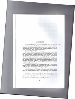 APOLODORO
      Quanto às informações que vocês pretendem, julgo que estou em                     r;_
boa forma para as dar... Ainda anteontem, por acaso, vinha eu de minha
casa, em Faléron, quando um conhecido meu me avistou de costas e me
interpelou de longe, em tom de gracejo: «Olha, o homem de Faléron!
Tu aí, Apolodoro ... E se esperasses por mim?»
      Eu parei e fiquei à espera.
      E vai ele: «Para te ser franco, Apolodoro, ainda há instantes que
andava à tua procura, pois desejava que me informasses do convívio
que reuniu Agaton, Sócrates, A1cibíades e todos os outros que estive-                     b
ram presentes no festim. Que espécie de discursos sobre o amor fizeram
eles? Houve já quem me contasse - um indivíduo que tinha, por sua
vez, ouvido uma narrativa a Fénix, filho de Filipe, e me assegurou de
que tu estavas também a par. Mas o certo é que não soube dizer-me nada
de jeito! Conta-me tu, portanto, já que és a pessoa mais indicada para
transmitir as palavras do teu amigo ... Mas antes, diz-me: assististe
também ao tal convívio ou não?»
      Comentei: «Estou a ver que esse teu narrador não te disse mesmo
                                                                                          c
nada de jeito, se pensas que o tal convívio de que me pedes informação
foi há tão pouco tempo que eu pudesse ter assistido ... »
      «Foi a ideia com que fiquei», confirmou ele.        ,
      «Como, Gláucon?» l exclamei. «Não sabes que Agaton já não
mora em Atenas há muitos anos e que, por minha parte, ainda não

     I Deve tratar-se aqui, tal como sucede com Fénix, filho de Filipe,      a seguir
mencionado, de uma personagem desconhecida ou mesmo imaginária: há quem
procure, no entanto, identificá-Ia com o irmão de Platão ou com o seu tio-avô. pai de
Cármides, ambos personagens familiares nos diálogos platónicos.


                                         27
 