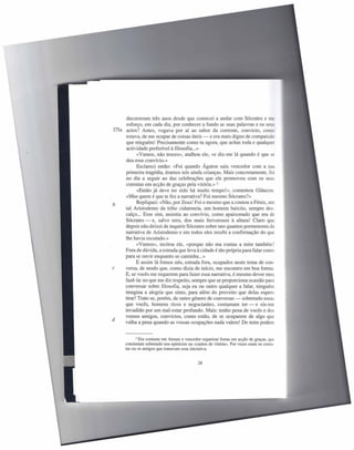 decorreram três anos desde que comecei a andar com Sócrates e me
      esforço, em cada dia, por conhecer a fundo as suas palavras e os seus
173a actos? Antes, vogava por aí ao sabor da corrente, convicto, como-
     estava, de me ocupar de coisas úteis - e era mais digno de compaixão
     que ninguém! Precisamente como tu agora, que achas toda e qualquer
      actividade preferível à filosofia ...»
            «Vamos, não troces», atalhou ele, «e diz-me lá quando é que se
     deu esse convívio.»
            Esclareci então: «Foi quando Ágaton saiu vencedor com a sua
     primeira tragédia, éramos nós ainda crianças. Mais concretamente, foi
     no dia a seguir ao das celebrações que ele promoveu com os seus
     coreutas em acção de graças pela vitória.» 2
            «Então já deve ter sido há muito tempo!», comentou Gláucon.
     «Mas quem é que te fez a narrativa? Foi mesmo Sócrates?»
b          Repliquei: «Não, por Zeus! Foi o mesmo que a contou a Fénix, um
     tal Aristodemo da tribo cidateneia, um homem baixito, sempre des-
     calço ... Esse sim, assistiu ao convívio, como apaixonado que era de
     Sócrates - e, salvo erro, dos mais fervorosos à altura! Claro que
     depois não deixei de inquirir Sócrates sobre uns quantos pormenores da
     narrativa de Aristodemo e em todos eles recebi a confirmação do que
     lhe havia escutado.»
           «Vamos», incitou ele, «porque não ma contas a mim também?
     Fora de dúvida, a estrada que leva à cidade é tão própria para falar como
     para se ouvir enquanto se caminha ...»
           E assim lá fomos nós, estrada fora, ocupados neste tema de con-
c    versa, de modo que, como dizia de início, me encontro em boa forma.
     E, se vocês me requerem para fazer essa narrativa, é mesmo dever meu
     fazê-Ia: no que me diz respeito, sempre que se proporciona ocasião para
     conversar sobre filosofia, seja eu ou outro qualquer a falar, ninguém
     imagina a alegria que sinto, para além do proveito que delas espero
     tirar! Trate-se, porém, de outro género de conversas - sobretudo essas
     que vocês, homens ricos e negociantes, costumam ter - e eis-me
     invadido por um mal-estar profundo. Mais: tenho pena de vocês e dos
     vossos amigos, convictos, como estão, de se ocuparem de algo que
d
     valha a pena quando as vossas ocupações nada valem! De mim podem


             2 Era costume em Atenas o vencedor organizar festas em acção de graças, que
      consistiam sobretudo nos epinícios ou «cantos de vitória». Por vezes eram os coreu-
      tas ou os amigos que tomavam essa iniciativa.


                                              28
 