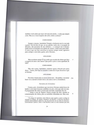 também vocês achar que nasci sob uma má estrela ... e acho que julgam
certo. Mas eu a vosso respeito não acho, tenho a certeza! 3


                                 COMPANHEIRO


     Sempre o mesmo, Apolodoro! Sempre a desfazeres em ti e em toda
a gente! Até dá ideia de que, na tua opinião, todos nós, à excepção de
Sócrates, não passamos de uns infelizes - a começar em ti mesmo.
Onde terias tu arranjado esse epíteto de «temo», ainda estou para saber.
O certo é que nas tuas conversas te mostras sempre assim: agressivo
para contigo e com toda a gente, salvo Sócrates.


                                  APOLODORO


     Meu excelente amigo! É isso então que ressalta das ideias que faço                  e
a respeito de mim e dos outros? Que perdi o juízo e estou apanhado de
todo?
                                 COMPANHEIRO

      Não vale a pena, Apolodoro, estarmos agora a discutir por causa
disso ... Vamos, não fujas ao assunto e conta-nos lá que discursos é que
se fizeram.
                                  APOLODORO


     Pois bem, foram mais ou menos deste teor... Ou melhor, vou tentar                 174
fazer-vos a narrativa desde início, tal como a ouvi a Aristodemo.


                           Narrativa de Aristodemo

     Contou, pois, Aristodemo que encontrou Sócrates ainda fresco do
banho e com umas luxuosas sandálias nos pés, coisa que nele era rara.
E perguntando-lhe onde ia assim todo ataviado, respondeu-lhe ele:
     - Jantar a casa de Ágaton! Ontem escapei-me dele, durante as
comemorações da vitória, pois as multidões intimidam-me. Mas com-                       b

     3 Os amigos de Apolodoro, tanto Gláucon como aqueles a quem se dirige no

momento do diálogo, são apenas «amadores» da filosofia; os discursos filosóficos
poderão intelectualmente seduzi-Ios, mas não desviá-Ios da sua esfera de interesses,
essencialmente «prática». Entre a vida filosófica (cada vez mais tendendo para uma


                                        29
 