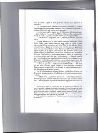 festa de ontem. Vejam lá, pois, qual será a forma mais aprazível de
bebermos.
     - Tens muita razão, Pausânias - acudiu Aristófanes -. em no
mentalizares de algum modo para uma certa tolerância na bebida: eu
também fui dos tais que ontem se encharcaram ...
      A estas intervenções seguiu-se a de Erixírnaco, filho de Acúmeno:
- Bem vindas, as vossas palavras! Só me falta consultar aqui a opinião
de um de vocês ... Ágaton, que tal te sentes de forças para beber?
     - Muito mal - respondeu ele -, também eu não me sinto com                        c
forças.
     - Que belo achado, dá ideia, não só para mim como para Aristo-
demo, Pedro e para todos estes que aqui estão, se vocês, os mais
valentes na bebida, renunciam por hoje! Nós, já não admira: fomo
sempre fracos ... Quanto a Sócrates, está fora de causa: é igualmente
bom nas duas modalidades e tanto lhe faz que adoptemos esta como
aquela regra 10. E já agora, que nenhum dos presentes parece com
grande disposição para beber em excesso, talvez não seja inoportuno
dizer-vos com franqueza o que penso sobre o hábito de embriaguês.                     d
A meu ver, aí está uma coisa que a medicina prova à evidência, ou seja,
que a embriaguês só traz malefícios às pessoas. E, por minha parte, nem
desejaria ir muito além na bebida nem o aconselharia a quem quer que
fosse, especialmente quando ainda se tem a cabeça pesada da véspera 11.
     - Não há que ver! - atalhou Pedro de Mirrinunte. - Pela parte
que me toca, costumo seguir sempre os teus conselhos, sobretudo
quando se trata de medicina. E os demais, se forem pessoas de juízo,
não deixarão hoje de fazer o mesmo.
     Ao ouvi-lo todos concordaram, é claro, em não fazer do convívio                  e
dessa noite uma competição de bebidas e em beber apenas consoante a
vontade.
     - Muito bem - comentou Erixímaco. - Uma vez que está esta-
belecido que cada um beba apenas o que quiser, sem coacções nenhu-
mas, a minha proposta seguinte é que se mande passear a tocadora de


      10 Neste passo define-se   o respectivo grau de resistência ao vinho em cada
conviva: enquanto Pausânias, Aristófanes e, sobretudo, Ágaton e Sócrates são consi-
derados «fortes» (no fim vemos que apenas estes três últimos conseguem aguentar-se
de pé), Fedro, Erixímaco e Aristodemo incluem-se entre os fracos; de facto, Fedro e
Erixímaco escapam-se, logo que o banquete ameaça degenerar em orgia, e Aristo-
demo cedo adormece, para só acordar de madrugada.
      II O pendantismo  científico é um dos traços mais evidentes na caracterização
de Erixímaco.


                                        33
 