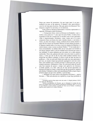 flauta que entrou há momentos: ela que toque para si ou para a,
      mulheres da casa, se lhe aprouver. E quando a nós, aproveitemos
      convívio de hoje para discursos. Mas que género de discursos? Esto,
      disposto a sugerir-vos um tema, se vos interessa.
177         Toda a gente se declarou interessada e o incitou a apresentar a SD-
      sugestão. Prosseguiu então Erixímaco:
            - Começo por dizer, como na Melanipe de Eurípides: «não sã.
      minhas estas palavras» 12, mas aqui do nosso Fedro. A toda a hora ~
      momento aí está ele a encher-me os ouvidos com os seus queixumes
      «Não é impressionante, Erixímaco, como vemos por aí os poetas
b     comporem hinos em honra dos mais variados deuses, e em honra de
      Amor, um deus tão antigo e ilustre, nenhum desses poetas ilustres de
      agora lhe faz sequer um encómio? Mesmo os bons autores de prosa, se
      te dignares reparar neles, aí os tens a escrever elogios de Héracles e de
      outros deuses, como o nosso excelente Pródico 13. E isto ainda não é c
      mais extraordinário: às minhas mãos até já veio parar um livrinho de
c     um desses talentos onde o sal era exaltado até às nuvens por causa da
      sua utilidade! E outras ninharias que tais podes ver a cada momento
      enaltecidas. Nisso sim, aplicam eles todo o seu zelo; trate-se, porém de
      Amor, e verás que até ao dia de hoje ainda nenhum homem ousou
      dirigir-lhe um cântico condigno. E assim se põe de lado um deus tão
      poderoso ... » Ora, eu acho que Fedro tem razão nos seus queixumes e
      por isso, ao mesmo tempo que pretendo apaziguá-lo com este contri-
      buto, acho também que a ocasião presente é a ideal para nós, que aqui
      estamos presentes, celebrarmos o deus. Se estiverem todos de acordo.
      uma boa maneira de passar o tempo será aplicá-Ia em discursou.
d     A minha opinião, aí a têm: cada um de nós deverá apresentar um
      discurso de elogio ao Amor, o mais belo que lhe for possível, seguindo
      pela direita. O primeiro a falar será naturalmente Fedro, já que ocupa o
      primeiro lugar e já que é ele, também, o pai da ideia.
           - Ninguém vai votar contra a tua proposta, Erixímaco - apoiou
      Sócrates. - Não seria decerto eu a rejeitá-Ia, eu que faço profissão de


           12   Eurípedes escreveu duas peças com este nome. A citação pertence à Meia-
      nipe Sábia (fr. 488 Nauck).
            13 Sofista contemporâneo de Sócrates, que se distinguiu no campo da sino-

      nímia. Foi também autor de uma alegoria (resumida em Xenofonte, Mem. 2.1.21-34
      em que Héracles é posto perante a escolha do Vício ou da Virtude. A referência
      seguinte parece aplicar-se ao orador Polícrates.


                                               34
 
