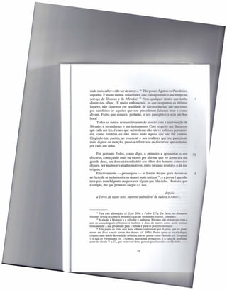 nada mais saber a não ser de amor. .. 14 Tão pouco Ágaron ou Pansânias
suponho. E muito menos Aristófanes, que consagra todo o seu tempo ao
serviço de Dioniso e de Afrodite! 15 Nem qualquer destes que tenho                   e
diante dos olhos ... E muito embora nós, os que ocupamos os último:
lugares, não fiquemos em igualdade de circunstânci
por satisfeitos se aqueles que nos precederem falarem
devem. Fedro que comece, portanto, o seu panegírico e
hora!
      Todos os outros se manifestaram de acordo com a interve
Sócrates e secundaram o seu incitamento. Com respeito ao
que cada um fez, é claro que Aristodemo não reteve todos os pormeno-
res, como também eu não retive tudo aquilo que ele me contou,
Cingindo-me, porém, ao essencial e aos oradores que me parece
mais dignos de menção, passo a referir-vos os discursos apresentado-
por cada um deles.

     Foi portanto Fedro, como digo, o primeiro a apresentar o seu
discurso, começando mais ou menos por afirmar que «o Amor era um
grande deus, um deus extraordinário aos olhos dos homens como do
deuses, por muitos e variados motivos, entre os quais avultava o da sua
origem.»
     Efectivamente - prosseguiu - as honras de que goza devem-se                     b
ao facto de se incluir entre os deuses mais antigos 16, e a prova é que não
teve pais nem há poeta ou prosador algum que fale deles. Hesíodo, por
exemplo, diz que primeiro surgiu o Caos,

                                              .......  depois
     a Terra de vasto seio, suporte inabalável de tudo e o Amor ...




      14 Para esta afirmação, cf. Lísis 204c e Pedra    257a. De facto, no BaIU[U6
Sócrates revela-se como a personificação do verdadeiro erastes, «amante».
      15 A alusão a Dionisio e a Afrodite é ambígua: Sócrates não só tem em vis

arte do comediógrafo (Dionisio é também o deus do teatro) como ainda'           .
ironicamente a sua propensão para a bebida e para os prazeres sensuais.
      16 Este ponto de vista será mais adiante contrariado por Ágaron,que vê .

mente em Eras o mais jovem dos deuses (cf. 195b). Fedro apoia-se na mi
citando, num alarde de erudição sofística, não só poetas como Hesíodo (cf. Ti
116 sqq.) e Parménides (fr. 13 Diels), mas ainda prosadores: é o caso de A,
autor do século V a. c., que escreveu várias genealogias baseadas em H '


                                        35
 