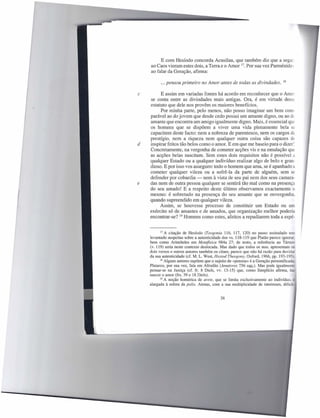 E com Hesíodo concorda Acusilau, que também diz que a segui:
    ao Caos vieram estes dois, a Terra e o Amor 17. Por sua vez Parménides
    ao falar da Geração, afirma:

          ... pensou primeiro no Amor antes de todas as divindades.              18



c         E assim em variadas fontes há acordo em reconhecer que o Amo:
    se conta entre as divindades mais antigas. Ora, é em virtude desse
    estatuto que dele nos provêm os maiores benefícios.
          Por minha parte, pelo menos, não posso imaginar um bem com-
    parável ao do jovem que desde cedo possui um amante digno, ou ao de
    amante que encontra um amigo igualmente digno. Mais, é essencial que
    os homens que se dispõem a viver uma vida plenamente bela se
    capacitem deste facto: nem a nobreza de parentesco, nem os cargos de
    prestígio, nem a riqueza nem qualquer outra coisa são capazes de
d   inspirar feitos tão belos como o amor. E em que me baseio para o dizer?
    Concretamente, na vergonha de cometer acções vis e na emulação que
    as acções belas suscitam. Sem estes dois requisitos não é possível c.
    qualquer Estado ou a qualquer indivíduo realizar algo de belo e gran-
    dioso. E por isso vos asseguro: todo o homem que ama, se é apanhado
    cometer qualquer vileza ou a sofrê-Ia da parte de alguém, sem se
    defender por cobardia - nem à vista de seu pai nem dos seus camara-
e   das nem de outra pessoa qualquer se sentirá tão mal como na presença
    do seu amado! E a respeito deste último observamos exactamente o
    mesmo: é sobretudo na presença do seu amante que se envergonha.
    quando supreendido em qualquer vileza.
         Assim, se houvesse processo de constituir um Estado ou um
    exército só de amantes e de amados, que organização melhor poderia
    encontrar-se? 19 Homens como estes, afeitos a repudiarem toda a espé-


           17 A citação  de Hesíodo (Teogonia 116, 117, 120) no passo assinalado tem
    levantado suspeitas sobre a autenticidade dos vs. 118-119 que Platão parece ignorar.
    bem como Aristóteles em Metafísica 984a 27; de resto, a referência ao Tártaro
    (v. 119) seria neste contexto deslocada. Mas dado que todos os mss. apresentam os
    dois versos e outros autores também os citam, parece que não há razão para duvidar
    da sua autenticidade (cf. M. L. West, Hesiod Theogony, Oxford, 1966, pp. 193-195)_
           18 Alguns autores supõem que o sujeito de «pensou» é a Geração personificada:

    Plutarco, por sua vez, fala em Afrodite (Amatores 756 sqq.). Mas pode igualmente
    pensar-se na Justiça (cf. fr. 8 Diels, vv. 13-15) que, como Simplício afirma, faz
    nascer o amor (frs. 39 e 18 Diels).
           19 A noção homérica   de are te, que se limita exclusivamente ao indivíduo, e
    alargada à esfera da polis. Atenas, com a sua multiplicidade de interesses, difícil-


                                            36
 