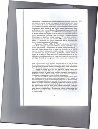 cie de vileza, a emularem entre si na honra e a exercitarem-se em pelejas                179
uns com os outros, mesmo em pequeno número, seriam, por assim
dizer, capazes de vencer o mundo inteiro! E a razão é que o amante
aceitaria mais facilmente desertar das fileiras ou largar as armas à vista
de qualquer outra pessoa do que do seu amado: na presença deste,
preferiria mil vezes morrer! Quanto a deixar para trás o seu amado e não
o socorrer em caso de perigo ... não há homem nenhum tão fraco a quem
o próprio Amor não inspire actos de bravura e não torne igual aos                         b
bravos por natureza. Em suma, o que diz Homero a respeito de alguns
heróis, que «o deus lhes insufla coragem» 20, esse dom concede-o
espontaneamente o Amor aos amantes. Mais ainda, apenas os que
amam - e refiro-me não apenas aos homens mas às mulheres tam-
bém - se dispõem a morrer por outrem.
      Justamente Alceste, a filha de Pélias 21, oferece um testemunho
claro desta afirmação a todos os Helenos. Ela foi, de facto, a única                       c
pessoa que se dispôs a morrer na vez do marido, muito embora o pai e a
mãe dele fossem ainda vivos: o amor que ela dedicava ao marido
superou em tanto a amizade dos próprios pais, que estes mais pareciam
uns estranhos em relação ao filho, aparentados, quando muito, de
nome ... E ao proceder como procedeu, o seu gesto afigurou-se de uma
tal beleza, aos olhos dos homens como até aos dos deuses, que um
privilégio limitado a bem poucos, entre tantos que avultaram pelo


mente julgaria realizável um tal programa; mas Fedro deve ter em vista as cidades
dóricas. Efectivamente, em 371 a. C. (seis anos depois da data provável da composi-
ção do Banquete), o «batalhão sagrado de Tebas» vem provar que as concepções de
Fedro não eram tão alheias ao seu tempo como poderia parecer.
       20 Citação da llíada X, 482 (cf. XV, 262). Note-se que Fedro se contradiz mais

adiante (l79d), apresentando Orfeu como exemplo do homem cobarde, «que não teve
a coragem de morrer por amor». Com este passo, compare-se o testemunho de
Alcibíades a respeito de Sócrates (220e), que se recusa a abandoná-I o ferido na
batalha e não só consegue salvar-lhe as armas mas também a vida.
      21 A lenda em que Fedro se baseia, e que foi dramatizada   por Eurípides, refere
que, chegando o momento de Admeto morrer, ApoIo pediu às Parcas a graça de lhe
prolongarem a vida, se alguém se oferecesse para tomar a sua vez. Alceste consente,
mas é ressuscitada por Héracles, que no próprio dia do funeral se acolhera em casa de
Admeto que, embora inconsolável com a morte da esposa, não quis deixar de cumprir
para com ele os deveres da hospitalidade. Em Eurípides, vemos que apesar do amor
pelo marido e pelos filhos, que doutro modo ficariam desamparados, o que move
Alceste é a consciência de que, pela glória, será recompensada pelo seu sacrifício.
Assim também Sócrates interpreta o seu gesto e o de Aquiles, atribuindo-os ao amor
da glória que é, em última análise, amor da imortalidade (vide Alceste 292, 324;
cf. Banquete 208d).


                                         37
 