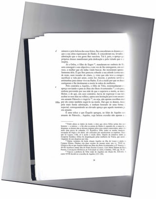 d    número e pela beleza dos seus feitos, lho concederam os deuses a el,
     que a sua alma regressasse do Hades. E concederam-no, levados ~
     admiração que o seu gesto lhes suscitou. Tal é, pois, o apreço que
     próprios deuses manifestam pela dedicação e pela virtude que o éL
     inspira.
           Já a Orfeu, o filho de Eagro 22, mandaram-no embora do H2._
     sem conseguir o seu objectivo, e em vez de lhe entregarem, em carr
     osso, a mulher que ele tinha vindo buscar, lhe mostraram apenas _
     fantasma dela. É que lhes pareceu cobarde a sua atitude (coisa nart:
     de resto, num tocador de cítara ...), visto que não teve a coragem
     sacrificar a vida por amor, como fez Alceste, e preferiu servir-se
     artimanhas para entrar vivo na Hades. E eis a razão por que os deuse
     castigaram e lhe destinaram a morte às mãos de mulheres.
           Pelo contrário a Aquiles, o filho de Tétis, testemunharam o -;
e
     apreço enviando-o para as ilhas dos Bem-Aventurados 23, e eis porq_
     embora prevenido por sua mãe de que o esperava a morte, se mata-
     Heitor, e de que, em caso contrário, havia de regressar à sua tem.
     acabar os seus dias na velhice, optou sem hesitação por ir em socorro ~
     seu amante Pátroc1o e vingá-lo 24; ou seja, não apenas escolheu mor
180a por ele como também segui-lo na morte. Daí que os deuses, tocac
     pela mais funda admiração, o tenham honrado de uma forma :..:.
     especial, correspondendo ao elevado apreço que aquele mostrara pc
     seu amante.
          É uma tolice o que Ésquilo apregoa, ao falar de Aquiles coe
     amante de Pátroc1o ... Aquiles, cuja beleza excedia não apenas a .:



            22 Fedro altera os dados da lenda: o dom que eleva Orfeu acima dos ouc:

     homens - a música - e lhe abre as portas do Hades é, segundo ele, a causa da s.;
     desgraça; os deuses não se deixam enganar pelos seus cantos comoventes, antes vêe:
     neles uma prova de cobardia. Cf. República 399a: todos os modos musicais
     excepção do frígio e do dório, são criticados por amolecerem os espíritos. Note-s
     que no Laques 118d, só é aceite o modo dório. Depois da tentativa inútil P'~
     recuperar Eurídice, Orfeu foi despedaçado pelas mulheres da Trácia, que assim >
     vingaram do seu desprezo por elas.
            23 Outras variantes   da lenda situam Aquiles na ilha de Leuce e ainda D-
     Campos Elísios. Píndaro cita duas versões do mesmo mito: nos vv. 79-83 da _
     Olímpica diz-se que Aquiles habita nas Ilhas dos Bem-Aventurados; a IV Nemeia (,-
     49-50) localiza-o numa ilha do Ponto Euxino (Leuce). Vide Maria Helena da Roce
     Pereira, Concepções Helénicas de Felicidade no Além, Coimbra, 1955, pp. 34-35.
            24 Veja-se a profecia   de Tétis (mãe de Aquiles) em lliada IX, 410-416. ~-
     canto XVITI decide-se a escolha de Aquiles (121-126).


                                             38
 