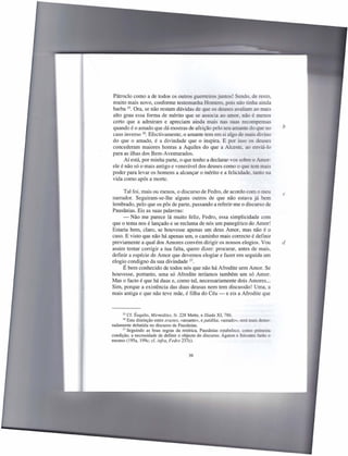 Pátroclo como a de todos os outros guerreiros juntos! Sendo, de resto,
muito mais novo, conforme testemunha Homero, pois não tinha ainda
barba 25. Ora, se não restam dúvidas de que os deuses avaliam ao mais
alto grau essa forma de mérito que se associa ao amor, não é menos
certo que a admiram e apreciam ainda mais nas suas recompensas
quando é o amado que dá mostras de afeição pelo seu amante do que no                   b
caso inverso 26. Efectivamente, o amante tem em si algo de mais divino
do que o amado, é a divindade que o inspira. E por isso os deus
concederam maiores honras a Aquiles do que a Alceste. ao enviá-lo
para as ilhas dos Bem-Aventurados.
      Aí está, por minha parte, o que tenho a declarar-vos sobre o Amor:
ele é não só o mais antigo e venerável dos deuses como o que tem mais
poder para levar os homens a alcançar o mérito e a felicidade, tanto na
vida como após a morte.

      Tal foi, mais ou menos, o discurso de Fedro, de acordo com o meu                 c
narrador. Seguiram-se-lhe alguns outros de que não estava já bem
lembrado, pelo que os pôs de parte, passando a referir-me o discurso de
Pausânias. Eis as suas palavras:
     - Não me parece lá muito feliz, Fedro, essa simplicidade com
que o tema nos é lançado e se reclama de nós um panegírico do Amor!
Estaria bem, claro, se houvesse apenas um deus Amor, mas não é o
caso. E visto que não há apenas um, o caminho mais correcto é definir
previamente a qual dos Amores convém dirigir os nossos elogios. Vou                    d
assim tentar corrigir a tua falta, quero dizer: procurar, antes de mais,
definir a espécie de Amor que devemos elogiar e fazer em seguida um
elogio condigno da sua divindade 27.
     É bem conhecido de todos nós que não há Afrodite sem Amor. Se
houvesse, portanto, uma só Afrodite teríamos também um só Amor.
Mas o facto é que há duas e, como tal, necessariamente dois Amores ...
Sim, porque a existência das duas deusas nem tem discussão! Uma, a
mais antiga e que não teve mãe, é filha do Céu - e eis a Afrodite que



     25  Cf. Ésquilo, Mirmidões, fr. 228 Mette, e Iliada XI, 786.
     26  Esta distinção entre erastes, «amante», e paidika, «amado», será mais demo-
radamente debatida no discurso de Pausânias.
      27 Seguindo    as boas regras da retórica, Pausânias estabelece, como primeira
condição, a necessidade de definir o objecto do discurso; Ágaton e Sócrates farão o
mesmo (l95a, 199c; cf. infra, Fedro 237c).


                                        39
 
