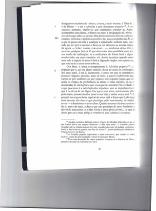 designamos também de celeste; a outra, a mais recente, é filha de =:
e      e de Dione - e eis a Afrodite a que chamamos popular 28. A se+
       exactos, portanto, impõe-se, que chamemos popular ao Amor
       acompanha esta última, e demos ao outro a designação de celeste. :
       se é certo que todos os deuses têm direito ao nosso louvor, cabe-nos
181    entanto, delimitar o âmbito específico das suas competências. É, ai:.-
       o que se passa em toda e qualquer a actividade: nenhum acto, CoIlS
       rado em si e por si mesmo, é belo ou vil, tal como as nossas ocupa;
       de agora - beber, cantar, conversar. .. -, nenhuma delas têm pc-
       mesmas qualquer beleza. O que determina essa qualidade num acte
       seu modo de realização: se o realizamos de forma bela e digna.
      resulta belo; em caso contrário, vil. Assim acontece quando amar
      nem toda a espécie de amor é bela e digna de elogios, mas apenas ao;
      que nos incita a amar com nobreza.
            Ora bem: o amor correspondente à Afrodite popular 29, cc
b     popular que é, no seu pleno sentido, deixa ao acaso as consequên:
      dos seus actos. E tal é, justamente, o amor em que se comprazerr
      pessoas vulgares: pessoas, antes de mais, a quem é indiferente apai
      narem-se por mulheres ou por rapazes; em segundo lugar, que arr__
      neles os corpos de preferência às almas e essas mesmo, só as rr.
      destituídas de inteligência que conseguem encontrar! Na verdade, tL
      o que procuram é a satisfação dos impulsos, sem se importarem cor
      que é ou deixa de ser digno. Daí que o seus actos, inteiramente dita-
      pelo acaso, possam resultar umas vezes bem e outras vezes, mal 30. E:
c     porquê: na origem desta espécie de amor está a deusa que é, de longe
      mais recente das duas e que participa, pelo nascimento, de ambos
      sexos - o feminino e o masculino. Quanto ao amor da deusa celeste -
      ela é, antes de mais, a deusa que não participa do sexo feminino rr..
      tão-só do masculino (e aí têm vocês o amor pelos jovens ...) e que ale
      disso, por ser a mais antiga e venerável, não conhece o excesso.


             28 As duas variantes da lenda sobre a origem de Afrodite reflectiam-se no eu,
      em Atenas havia um templo dedicado a cada uma delas. A Afrodite pander
      (popular) devia primitivamente ter sido considerada como divindade protectora L
      demoi e das hetairiai; porém, nos fins do século V, já tem atribuições idênticas às _
      Vénus meretrix em Roma.
             29 A Afrodite  popular representa o amor excessivo, que conduz à violêr.:
      (hybris), como foi precisamente o amor de Zeus por Dione.
            30 Com esta descrição do «amor popular» compare-se       o discurso de Lísias õ
      primeiro discurso de Sócrates no Fedro.


                                                40
 