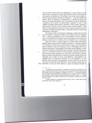 nova ou velha, verá aí motivo de condenação. A causa, a meu ver, é que
      deste modo, se poupam ao esforço de persuadir os jovens, dado que nã
      são capazes de exprimir-se. Já na Iónia e em muitas outras regiões-
c     todas as que estão sob o domínio dos Bárbaros - a norma condena e
     prática. Entre os Bárbaros, nomeadamente, o regime da tirania con-
      denou-a ao mesmo descrédito a que vota também o culto da sabedoria
      a ginástica: não convém aos govemantes, suponho eu, que os seus
      súbditos acalentem pensamentos elevados e muito menos amizades
     uniões fortes como só o amor, acima de tudo, costuma inspirar. .. Es
     lição, de resto, aprenderam-na à sua custa os tiranos atenienses, pois fi
     o amor de Aritogíton por Harmódio e a amizade deste pelo amante que
     derrubaram o seu poder 33.
           Em resumo, onde as instituições condenam a afeição de um jove
d    por um amante, a situação mantém-se por defeito dos seus responsá-
     veis - tanto os govemantes, com a sua ambição, como os súbdito
     com a sua cobardia. Mas também onde a norma aprova sem reservas tal
     prática, a causa está na estreiteza de vista daqueles que a instituiram..
           Aqui em Atenas a norma vigente é de longe mais interessante.
     embora, repito, menos fácil de entender. De facto 34, se dermos crédito à
     voz corrente, que afirma que é mais honroso amar à vista de todos do
     que às ocultas, e amar em especial os que se distinguem pelo nasci-
     mento e pelo mérito, ainda quando fisicamente menos dotados; se repa-
     rarmos no estímulo extraordinário que o amante recebe de toda a gente.
e    como se a sua atitude nada tivesse de desonrosa; na glória que lhe traz
     um sucesso amoroso enquanto, por outro lado, um fracasso o despres-
     tigia; ou ainda na liberdade que a norma lhe concede, quando inicia uma
     conquista, de se gabar das suas extravagâncias, extravagâncias que
     ninguém teria a coragem de cometer, se a sua intenção e os seu
     esforços não visassem exclusivamente este fim, sob pena de incorrer
     nas mais severas críticas [da filosofia]. .. Sim, porque a supor que um
183a indivíduo, na mira de obter dinheiro, cargos ou qualquer posição de



            33 É tradicional a associação entre a pederastia, a filosofia e a ginástica, por um
      lado, e a democracia por outro. Note-se que foi uma questão de ciúmes e não um ideal
      de liberdade que levou Aristogíton e Harmódio em 514 a. C. a assassinar Hiparco.
      filho do tirano ateniense Pisístrato; Harrnódio morreu no próprio local e Aristogíton
      foi condenado à morte. Depois da queda definitiva da tirania, em 510 a. c., ambos
      foram consagrados como heróis da democracia. O incidente é relatado por Tucídides
      VI, 54, e I, 20.
            34 Longo anacoluto; a conclusão da frase está em 183e: «a partir destes factos
      não faltaria, claro, quem supusesse ... »


                                                 42
 