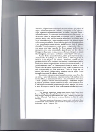 influência, se prestava a assumir junto de outro atitudes que por via de
 regra o amante tem para com o amado - a requestã-lo com súplicas e
rogos, a pronunciar juramentos solenes, a dormir à sua porta. enfim, a
 submeter-se a uma escravidão tal que nenhum escravo a aceitaria --
 lá estariam, tanto os amigos como os inimigos, para o impedir de
proceder assim: estes, a verberarem-lhe a lisonja e o servilismo: aque-
 les, a repreenderem-no e a envergonharem-se por ele. Mas no amante                     b
 todas estas extravagâncias são perdoáveis, as normas não desacreditam
 o seu procedimento, antes parecem aceitá-Ia como sinal de máxima
distinção. E o mais espantoso - pelo menos o vulgo assim o diz - é
que apenas esse logra o perdão dos deuses quando quebra os seus
                                                                                        c
juramentos, pois, como reza o ditado, «juras de amor não têm valor» ...
Por aqui se vê que tanto os deuses como os homens outorgam ao amante
liberdade plena, como aliás o confirma o norma vigente entre nós.
       A partir destes factos não faltaria, claro, quem supusesse que o
sinal máximo de distinção, no nosso Estado, é amar os jovens ou
oferecer a sua afeição a um amante... Entretanto, quando os pais
proibem os filhos de ter conversas com amantes e transmitem expressa-
mente essa ordem aos preceptores encarregados de os vigiarem 36, os
jovens da mesma idade e os camaradas não deixam de criticar se vêem
alguma coisa do género, e nem os mais velhos impedem as suas críticas                   d
nem os repreendem por falar sem razão. Vendo os factos por este
prisma, não faltaria também quem supusesse que tal hábito é aqui
encarado como sinal da máxima infâmia ...
       Ora, em meu entender, o que se passa é o seguinte: como ficou dito
de início, o amor não tem uma natureza simples, bela ou feia em si
mesma: é belo, se realizado com beleza, e feio, se realizado com vileza.
Vileza, é quando se concede uma afeição indigna a um homem indigno;
e nobreza, quando se concede uma afeição digna a um homem de bem.
E por indigno entendemos justamente esse amante popular, que prefere                    e
o amor do corpo ao amor da alma, e não guarda constância porque o


       35 Esta descrição  assemelha-se bastante, como observa Goul (Platonic Love,
Londres, 1963, p. 28), às descrições helenísticas e romanas das atitudes extravagan-
tes de um jovem que procura obter o amor de uma jovem. Compare-se este passo com
o Fedro 250a, onde Platão descreve, em termos idênticos, os efeitos do «delírio
amoroso».
       36 O preceptor  (paidagogos) era o escravo a quem os pais confiavam os filhos,
desempenhando funções idênticas às de um aio. O seu papel na educação das crianças
é salientado, e. g., no Protágoras 325c.


                                         43
 