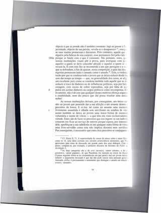 objecto a que se prende não é também constante: logo ao passar a flc
     juventude, objecto da sua paixão, «evola-se e desaparece» 37, reneg.;
     as suas muitas promessas e discursos. Pelo contrário, aquele que _
     alguém pela beleza do seu carácter, esse permanece fiel pela vida -:
184a porque se funde com o que é constante. São portanto, estes, qr-
     nossas instituições visam pôr à prova, para averiguar com jus-
     aqueles a quem se deve conceder afeição e aqueles a quem se c
     recusá-Ia. E com este fito se recomenda a uns que persigam e a ot
     que se defendam, a fim de ajuizar, nesta competição, a qual das duas
     tegorias pertencem tanto o amante como o amado 38. Esta, a verdade
     razão por que se condena todo o jovem que se deixa seduzir desde 1(';
     sem dar tempo ao tempo - que, na generalidade dos casos, se afig,
     um excelente juiz; como se condena também todo aquele que se de,
     seduzir a troco de dinheiro ou de influências políticas, seja por falta
     coragem, com receio de sofrer represálias, seja por falta de es..-
b    pulos em aceitar dinheiro ou cargos políticos como recompensa. 8::
     tivamente, não é de crer que qualquer destes motivos ofereça segura=
     e estabilidade, nem tão pouco que daí possa resultar uma amiza
     nobre!
           As nossas instituições deixam, por conseguinte, um único car
     nho ao jovem que pretende dar a sua afeição a um amante dentro -
     preceitos da honra. E ei-Ios: tal como no amante uma escravic,
c    livremente assumida é olhada sem servilismo ou sombra de vile;
     assim também se deixa ao jovem uma única forma de escravic,
     voluntária e isenta de vileza - a que tem em vista exclusivamente
     virtude. Estes são de facto os preceitos que nos regem: se um indivíc.,
     consente em ficar ao serviço de outrem porque espera, por interméc
     dele, aperfeiçoar a sua sabedoria ou em qualquer outra forma de v'
     uma livre-servidão como esta não implica desonra nem servilisn.
     Por conseguinte, é necessário que estes dois preceitos se conjuguem-


             37 Cf. Ilíada II, 71. A superioridade do «amor da alma» sobre o amor ffsic;
      como se vê, uma ideia corrente nos círculos aristocráticos atenienses, que PI~
      aproveitou para tema de discussão em grande parte dos seus diálogos. Com e
      passo, compare-se, por exemplo, o primeiro discurso de Sócrates no Fedro 0'_
      Alcibiades L
             38 As duas categorias    são a do eras ouranios, «amor celeste», e do c
      pandemos, «amor popular», de que Pausânias fez menção no início do discur
      O passo seguinte refere-se às circunstâncias em que parece mal um jovem deixar-
      seduzir: o argumento invocado é que daí não pode nascer uma amizade gene
      Amizade, philia, é precisamente o sentimento que distingue o amado em relação _
      erastes, «amante».


                                              44
 