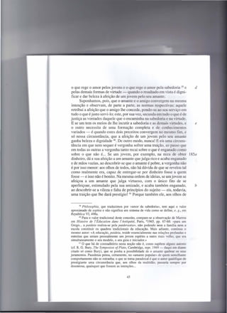 o que rege o amor pelos jovens e o que rege o amor pela sabedoria 39 e     d
pelas demais formas de virtude - quando o resultado em vista é digni-
ficar e dar beleza à afeição de um jovem pelo seu amante.
      Suponhamos, pois, que o amante e o amigo convergem na mesma
intenção e observam, de parte a parte, as normas respectivas: aquele
retribui a afeição que o amigo lhe concede, pondo-se ao seu serviço em
tudo o que é justo servi-Io; este, por sua vez, secunda em tudo o que é de
justiça as vontades daquele que o encaminha na sabedoria e na virtude.
E se um tem os meios de lhe incutir a sabedoria e as demais virtudes, e    e
o outro necessita de uma formação completa e de conhecimentos
variados - é quando estes dois preceitos convergem no mesmo fim, e
só nessa circunstância, que a afeição de um jovem pelo seu amante
ganha beleza e dignidade 40. De outro modo, nunca! E eis uma circuns-
tância em que nem sequer é vergonha sofrer uma traição, ao passo que
em todas as outras a vergonha tanto recai sobre o que é enganado como
sobre o que não é... Se um jovem, por exemplo, na mira de obter 185a
dinheiro, dá a sua afeição a um amante que julga rico e acaba enganado
e de mãos vazias, ao descobrir-se que o amante é pobre, a vergonha não
é por isso menor: aos olhos de todos, não há dúvida de que se revelou tal
como realmente era, capaz de entregar-se por dinheiro fosse a quem
fosse - e isso não é bonito. Na mesma ordem de ideias, se umjovem se
afeiçoa a um amante que julga virtuoso, com o único fito de se
aperfeiçoar, estimulado pela sua amizade, e acaba também enganado,         b
ao descobrir-se a vileza e falta de princípios do sujeito - eis, todavia,
uma traição que lhe dará prestígio! 41 Porque também ele, aos olhos de


        39 Philosophia,  que traduzimos por «amor da sabedoria», tem aqui o valor
 aproximado de sophia e não significa um sistema de vida como se define, e. g., em
República VI, 498a.
       40 Para o valor tradicional deste conceito, compare-se a observação de Marrou
em Histoire de I'Éducation dans I'Antiquité, Paris, 61965, pp. 67-68: «para um
Grego ... a paideia realiza-se pela paiderastia», não podendo nem a família nem a
escola constituir os quadros tradicionais da educação. Mais adiante, continua o
mesmo autor: «A educação, paideia, reside essencialmente nas relações profundas e
estreitas que uniam pessoalmente um jovem espírito a outro mais velho, que era
simultaneamente o seu modelo, o seu guia e iniciador.»
       41 O que há de contraditório   nesta noção não é, como supõem alguns autores
(cf. R. G. Bury, The Symposion of Plato, Cambridge, repr. 1969 - daqui em diante
citado só como Bury), que se ponha a possibilidade de o amante quebrar os seus
juramentos. Pausânias pensa, certamente, no «amante popular» de quem semelhante
comportamento não se estranha; o que se toma paradoxal é que o autor qualifique de
prestigiante uma circunstância que, aos olhos da multidão, passaria sempre por
desonrosa, quaisquer que fossem as intenções ...


                                        45
 