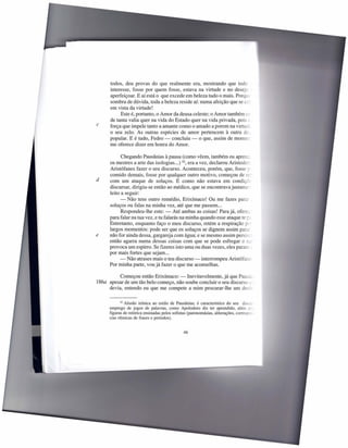 todos, deu provas do que realmente era, mostrando que todo
      interesse, fosse por quem fosse, estava na virtude e no desejo _
      aperfeiçoar. E aí está o que excede em beleza tudo o mais. Porque
      sombra de dúvida, toda a beleza reside aí: numa afeição que se cc-
      em vista da virtude!
            Este é, portanto, o Amor da deusa celeste; o Amor também ce
      de tanta valia quer na vida do Estado quer na vida privada, pois ::
c     força que impele tanto a amante como o amado a porem na virtuc-
      o seu zelo. As outras espécies de amor pertencem à outra de.,
      popular. E é tudo, Pedro - concluiu - o que, assim de mome;
      me oferece dizer em honra do Amor.

            Chegando Pausânias à pausa (como vêem, também eu aprenc,
      os mestres a arte das isologias ...) 42, era a vez, declarou Aristoder;
      Aristófanes fazer o seu discurso. Aconteceu, porém, que, fosse -;
      comido demais, fosse por qualquer outro motivo, começou de f:::-
d     com um ataque de soluços. E como não estava em condiçóe
      discursar, dirigiu-se então ao médico, que se encontrava justame;
      leito a seguir:
            - Não tens outro remédio, Erixímaco! Ou me fazes para; :
      soluços ou falas na minha vez, até que me passem ...
            Respondeu-lhe este: - Até ambas as coisas! Para já, ofere;
      para falar na tua vez, e tu falarás na minha quando esse ataque te r-
      Entretanto, enquanto faço o meu discurso, retém a respiração ---
      largos momentos: pode ser que os soluços se dignem assim para:
e     não for ainda dessa, gargareja com água; e se mesmo assim persistr
      então agarra numa dessas coisas com que se pode esfregar o L-
      provoca um espirro. Se fizeres isto uma ou duas vezes, eles paran:: _
      por mais fortes que sejam ...
            - Não atrases mais o teu discurso - interrompeu Aristófaze
      Por minha parte, vou já fazer o que me aconselhas.

           Começou então Erixímaco: -            Inevitavelmente, já que Paus--
186a apesar de um tão belo começo, não soube concluir o seu discurso ;:
      devia, entendo eu que me compete a mim procurar-lhe um de:,.-='=


            42 Alusão irónica ao estilo de Pausânias;   é característico do seu discz-
     emprego de jogos de palavras, como Apolodoro diz ter aprendido, além ~
     figuras de retórica ensinadas pelos sofistas (paronomásias, aliterações, COrI"Q-;>:--
     cias rítmicas de frases e períodos).


                                               46
 