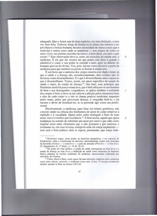 adequado. Que o Amor seja de duas espécies, eis uma distinção, a meu
ver, bem feita. Todavia, longe de limitar-se às almas dos homens e ter
por objecto a beleza humana, há uma imensidade de outras coisas que o
motivam e outros seres onde se manifesta - nos corpos de todos os
seres vivos, nas plantas nascidas da terra e, a bem dizer, em tudo o que
existe! 43 Esta observação devo-a, creio, ao exercício da minha arte, a              b
medicina. É ela que me mostra até que ponto este deus é grande e
admirável e como o seu poder se estende a tudo, quer no âmbito do
humano quer no do divino. Vou, pois, iniciar o meu discurso a partir da
medicina para que também eu preste as honras à minha arte.
      É um facto que a natureza dos corpos encerra este duplo Amor, já
que a saúde e a doença são, reconhecidamente, dois estados não só
diversos como dissemelhantes. E o que é dissemelhante ama e aspira ao
que é dissemelhante. Temos, assim, um amor específico do estado de
saúde e outro, do estado de doença 44. Ora bem, esse princípio que
Pausânias ainda há pouco enunciava, que é belo afeiçoar-se aos homens
de bem e aos desregrados, vergonhoso, se aplica também à realidade                   c
dos corpos: é belo, e deve-se até cultivar a afeição pelos elementos bons
e sãos de cada corpo (e a isto se chama praticar medicina) enquanto
pelos maus, pelos que provocam doença, é vergonha fazê-Ia, e há
mesmo o dever de hostilizá-Ios, se se pretende agir como um profis-
sional.
      Efectivamente, a medicina, para falar em termos genéricos, não
consiste senão na ciência dos fenómenos de amor do corpo relativos à
repleção e à vacuidade. Quem neles saiba distinguir o bom do mau
amor, esse é o médico por excelência 45. E bem assim, aquele que opera               d
mudanças no sentido de substituir um amor por outro e que sabe como
inspirar amor entre elementos que o não possuem e por natureza o
reclamam ou, em caso inverso, estirpá-lo onde ele esteja implantado-
esse será o bom prático; dele se espera, justamente, que esteja habi-


       43 Erixímaco segue, neste ponto, as doutrinas pitagóricas, e em especial de
Empédocles, sobre a constituição do universo, altemadamente regido pelo princípio
da discórdia (Neikos) - o mau Eros - e pelo da amizade (Philotes) - o bom Eros.
Cf. Empédocles, fr. 17 Diels, vv. 19-20,28-29.
       44 Do ponto de vista médico, o estado de saúde corresponde  ao bom Eros e o
estado de doença ao mau Eros; a definição de saúde como harmonia de humores
físicos pertence às escolas ocidentais de medicina, representadas sobretudo por
Alcméon, de Crotona.
       45 Como observa Bury, neste passo há uma distinção implícita entre medicina

como pura ciência, episteme, e medicina como arte, techne. O mesmo acontecerá
adiante, quando se falar na música (I 87c-d).


                                       47
 
