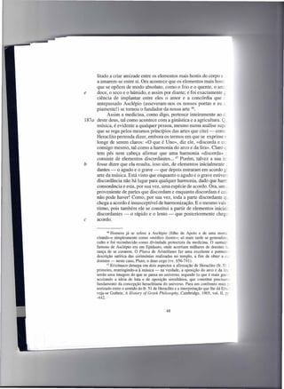 litado a criar amizade entre os elementos mais hostis do corpo e .:
     a amarem-se entre si. Ora acontece que os elementos mais hosti
     que se opõem de modo absoluto, como o frio e o quente, o ame..-
e    doce, o seco e o húmido, e assim por diante; e foi exactamente ~
     ciência de implantar entre eles o amor e a concórdia que c
     antepassado Asclépio (asseveram-nos os nossos poetas e eu a.
     piamente!) se tomou o fundador da nossa arte 46.
           Assim a medicina, como digo, pertence inteiramente ao é.
187a deste deus, tal como acontece com a ginástica e a agricultura. Q_
     música, é evidente a qualquer pessoa, mesmo numa análise supe
     que se rege pelos mesmos princípios das artes que citei - come
     Heraclito pretenda dizer, embora os termos em que se exprime c
     longe de serem claros: «O que é Uno», diz ele, «discorda e co~
     consigo mesmo, tal como a harmonia do arco e da lira». Claro c.
     tem pés nem cabeça afirmar que uma harmonia «discorda» c .
     consiste de elementos discordantes ... 47 Porém, talvez a sua in:
b    fosse dizer que ela resulta, isso sim, de elementos inicialmente L
     dantes - o agudo e o grave - que depois entraram em acordo g:_
     arte da música. Está visto que enquanto o agudo e o grave estiver-
     discordância não há lugar para qualquer harmonia, dado que harrr;
     consonância e esta, por sua vez, uma espécie de acordo. Ora, um ::.
     proveniente de partes que discordam e enquanto discordam é co.,
     não pode haver! Como, por sua vez, toda a parte discordante qi.-
     chega a acordo é insusceptível de harmonização. E o mesmo vale:
     ritmo, pois também ele se constitui a partir de elementos inicial=-
     discordantes - o rápido e o lento - que posteriormente chega-
c    acordo.

             46 Homero já se refere a Asclépio     (filho de Apoio e de uma morta:
      citando-o simplesmente como «médico ilustre»; só mais tarde se generalizo,
      culto e foi reconhecido como divindade protectora da medicina. O santuár:
      famoso de Asclépio era em Epidauro, onde acorriam milhares de doentes L
      rança de se curarem. O Plutos de Aristófanes faz uma excelente e pormen.':
      descrição satírica das cerimónias realizadas no templo, a fim de obter a c-
      doentes - neste caso, Pluto, o deus cego (vv. 656-741).
             47 Erixímaco deturpa em dois aspectos a afirmação de Heraclito (fr. 51 =.

      primeiro, restringindo-a à música - na verdade, a oposição do arco e da lira
      senão uma imagem do que se passa no universo; segundo (o que é mais grave
      aceitando a ideia de luta e de oposição simultânea, que constitui precisan.e
      fundamento da concepção heraclitiana do universo. Para um confronto mais ~
      norizado entre o sentido do fr. 51 de Heraclito e a interpretação que lhe dá Brix+
      veja-se Guthrie, A History of Greek Philosophy, Cambridge, 1965, vol. lI, p~
      -442.


                                                48
 
