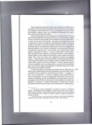 Ora, à imagem do que atrás vimos com a medicina, também aqui a
concórdia entre todos estes elementos é obra de uma arte, a da música,
que implanta o amor entre eles e os leva a conciliarem-se entre si. Pelo
que também a música vem a ser, no âmbito da harmonia e do ritmo,
uma ciência de fenómenos de amor.
      Claro que distingui-los na estrutura em si da harmonia e do ritmo
não levanta problemas de maior, pois não é a esse nível que o duplo
Amor se manifesta. Mas quando há necessidade de utilizar a harmonia e      d
o ritmo em proveito dos homens, seja para criar (chama-se a isso
composição), seja para interpretar correctamente melodias e ritmos já
criados (o que tem o nome de educação musical), então sim, surgem
problemas que só um bom prático sabe resolver. E eis-nos chegados ao
ponto de partida: é aos homens comedidos, até mesmo para fomentar
comedimento naqueles que o não possuam, que importa dar a nossa
afeição e assegurar o seu amor - e esse é o amor nobre, o amor celeste,    e
filho da Musa Urânia. Quanto ao da Musa Polírnnia, o amor popular,
importa aplicá-Io com cautela aos elementos a que se aplica, de modo a
colher daí o fruto do prazer sem implantar excessos de qualquer
ordem ... 48 Precisamente, na nossa profissão, uma das principais tarefas
é tirar partido dos apetites que se ligam à arte da culinária, por forma a
colher deles o prazer sem risco de doença 49. E assim, tanto na música
como na medicina como nas demais artes, quer da esfera do humano
quer na do divino, importa salvaguardar, na medida do possível, estes
dois Amores, pois ambos existem!
      E passemos agora à sucessão das estações do ano, dado que este 188a
duplo Amor também nelas intervém largamente. Se acaso reina o Amor
comedido entre os elementos de que há pouco falava - o quente e o
frio, o seco e o húmido -, se eles se conjugam numa mistura harmo-
niosa e equilibrada, eis que se proporciona aos homens, tal como aos
animais e às plantas, um ano de abundância e de bem-estar, sem riscos
de qualquer dano. Porém, se prevalece o Amor tirânico no suceder das
~stações, os estragos e os danos são inúmeros. É então que as pestes       b
encontram terreno favorável, bem como muitas outras e variadas doen-


      48 O desejo   de manter continuidade em relação ao discurso de Pausânias
explica    que Erixímaco tenha escolhido os nomes destas duas musas, Urânia e
Polímnia, para simbolizar, como Pausânias fizera em relação ao amor, uma oposição
entre a música que eleva o espírito, de natureza sagrada, e aquela que se destina a
agradar à multidão.
      49 Para uma crítica a este conceito  de medicina, vide Górgias 500d-50Ib;
confronte-se esta pretensa moderação, sophrosyne, com Fédon 68e-69a.
 