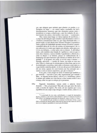ças, que atingem quer animais quer plantas: as geadas, o gra.
        ferrugem do trigo - eis outros tantos resultados da tirania
        desregramentos amorosos que tais elementos geram entre si
        justamente se ocupa a ciência que, a par das estações do ano, e
        movimento dos astros e daí recebe o seu nome - a astronomia
             Mas vamos mais longe: as várias espécies de sacrifícios, os -
        a cargo da adivinhação (que constitui especificamente o meio de _
c       e homens comunicarem entre si), que outra finalidade têm, a nã
        preservação e a cura destes dois Amores? Porque é exactamente
        toda a espécie de impiedade encontra terreno favorável: quando (
        comedido deixa de ser alvo de estima, de homenagem e de ver-
       .em cada acto e é o outro que impera nas atitudes, tanto para com:
        (vivos ou defuntos ...) como para com os deuses. À adivinhaçã:
        tanto, cabe também uma função de vigilância e cura no que res;
        estes dois Amores; e nessa medida é igualmente a obreira da ar
        entre os deuses e os homens, graças ao conhecimento de toe
        fenómenos de amor humanos que entram no âmbito da lei divir.,
        piedade 50. A tal ponto, em suma, se revela vasto e imenso - r:
        dizendo, universal-     o poder do Amor, em todas as suas man.:
        ções! Mas é o Amor que se orienta para as obras boas, que se cone-
d       na moderação e na justiça, tanto entre os homens como entre os de
        o que detém o máximo poder: só ele nos dá acesso à felicidade ple:
        ele nos torna capazes de convivermos em boa amizade uns cr :
        outros e com os nossos superiores, que são os deuses! 51
             E eis, pois, o meu elogio ao Amor. É natural que também eu :-
e       por omissão - em todo o caso, não, seguramente, por vontade L
        Mas ... se alguma lacuna deixei, cabe-te a ti, Aristófanes, preenc;
        A menos que tenhas em vista louvar o deus noutro estilo e nesse
        começa, uma vez que os soluços já te passaram.

189a        Segundo Aristodemo, tomou então                  a palavra Aristór;
       dizendo: - Sim, já passaram! Mas não sem              que antes lhe tenha _
       cado a receita do espirro. Por sinal, até me          espanta que o estac
       equilíbrio de um corpo exija cócegas e ruídos         destes, como é o cas


             50 A associação  de eros com a adivinhação, e o papel de intermediáric -
       deuses e homens, é um motivo aliás platónico; aparece no discurso de Sócrates
       202e-203a) e em diálogos posteriores ao Banquete, como o Fedro e o Timeu.
             51 Ao contrário do que acontece no discurso de Sócrates (212a), a aspira,

       obter a amizade dos deuses parece antes derivar aqui de uma razão de conveniêz,
       não de um impulso espontâneo de amor pela divindade.


                                               50
 