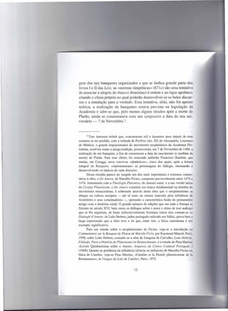 gem dos tais banquetes organizados a que se dedica grande parte dos
livros I e 11das Leis: as «normas simpóticas» (671c) são uma tentativa
de associar a alegria do thiasos dionisíaco à ordem e ao rigor apolíneo,
criando o clima próprio no qual poderão desenvolver-se os belos discur-
sos e a emulação 'para a verdade. Essa tentativa, aliás, não foi apenas
teórica; a realização de banquetes estava prevista na legislação da
Academia e sabe-se que, pelo menos alguns séculos após a morte de
Platão, ainda se comemorava com um symposion a data do seu ani-
versário -7 de Novembro 5.



       5 Tem interesse  referir que, exactamente mil e duzentos anos depois de esse
costume se ter perdido, com a retirada de Porfírio (séc, III) de Alexandria, Lourenço
de Médicis, o grande impulsionador do movimento neoplatónico da Academia Flo-
rentina, resolveu reatar a antiga tradição, promovendo, em 7 de Novembro de 1468, a
realização de um banquete, a fim de comemorar a data do nascimento (e também da
morte) de Platão. Para esse efeito, foi nomeado anfitrião Francisco Bandini, que
reuniu, em Careggi, nove convivas «platónicos», cinco dos quais, após a leitura
integral do Banquete, «representaram» as personagens do diálogo, retomando e
desenvolvendo os tópicos de cada discurso.
       Dessa reunião parece ter surgido um dos mais importantes e extensos comen-
tários à obra, o De Amare, de Marsílio Ficino, composto provavelmente entre 1470 e
 1474. Juntamente com a Theologia Platonica, do mesmo autor, e a sua versão latina
do Corpus Platonicum, o De Amare constitui um marco fundamental na história do
movimento renascentista; é sobretudo através desta obra que o neoplatonismo se
integra na cultura europeia - até aí mais ou menos marcada pela influência de
Aristóteles e seus comentadores -, operando a característica fusão do pensamento
antigo com a doutrina cristã. O grande número de edições que em toda a Europa se
fizeram no século XVI, bem como os diálogos sobre o amor e obras de teor análogo
que se lhe seguiram, de fonte indiscutivelmente ficiniana (entre elas contam-se os
Dialoghi d' Amore, de Leão Hebreu, judeu português radicado em Itália), prova bem a
larga repercussão que a obra teve e de que, entre nós, a lírica camoniana é um
exemplo significativo.
       Para um estudo sobre o neoplatonismo de Ficino, veja-se a introdução ao
Commentaire SUl' le Banquet de Platon de Marsile Ficin, por Raymond Marcel, Paris,
1956; sobre Leão Hebreu, consulte-se a obra de Joaquim de Carvalho, Leão Hebreu,
Filósofo. Para a História do Platonismo no Renascimento, e o estudo de Pina Martins
«Livros Quinhentistas sobre o Amor», Arquivos do Centro Cultural Português I
(1969). Quanto ao problema da influência (directa ou indirecta) de Marsílio Ficino na
lírica de Camões, veja-se Pina Martins, «Camões et Ia Pensée platonicienne de Ia
Renaissance», in Visages de Luís de Camões, Paris, 1972.


                                         12
 