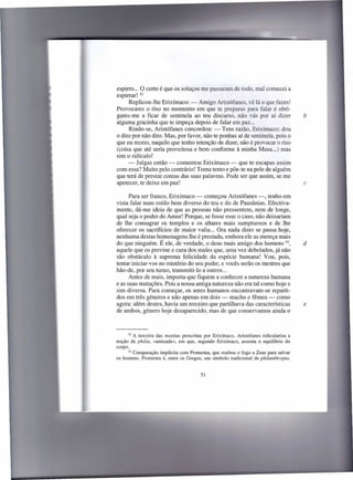espirro ... O certo é que os soluços me passaram de todo, mal comecei a
espirrar! 52
      Replicou-lhe Erixímaco: - Amigo Aristófanes, vê lá o que fazes!
Provocares o riso no momento em que te preparas para falar é obri-
gares-me a ficar de sentinela ao teu discurso, não vás por aí dizer                      b
alguma gracinha que te impeça depois de falar em paz ...
      Rindo-se, Aristófanes concordou: - Tens razão, Erixímaco: dou
o dito por não dito. Mas, por favor, não te ponhas aí de sentinela, pois o
que eu receio, naquilo que tenho intenção de dizer, não é provocar o riso
(coisa que até seria proveitosa e bem conforme à minha Musa ...) mas
sim o ridículo!
     - Julgas então - comentou Erixímaco - que te escapas assim
com essa? Muito pelo contrário! Toma tento e põe-te na pele de alguém
que terá de prestar contas das suas palavras. Pode ser que assim, se me
apetecer, te deixe em paz!                                                               c

      Para ser franco, Erixímaco - começou Aristófanes -, tenho em
vista falar num estilo bem diverso do teu e do de Pausânias. Efectiva-
mente, dá-me ideia de que as pessoas não pressentem, nem de longe,
qual seja o poder do Amor! Porque, se fosse esse o caso, não deixariam
de lhe consagrar os templos e os altares mais sumptuosos e de lhe
oferecer os sacrifícios de maior valia ... Ora nada disto se passa hoje,
nenhuma destas homenagens lhe é prestada, embora ele as mereça mais
do que ninguém. É ele, de verdade, o deus mais amigo dos homens 53,                      d
aquele que os previne e cura dos males que, uma vez debelados, já não
são obstáculo à suprema felicidade da espécie humana! Vou, pois,
tentar iniciar-vos no mistério do seu poder, e vocês serão os mestres que
hão-de, por seu turno, transmiti-lo a outros ...
      Antes de mais, importa que fiquem a conhecer a natureza humana
e as suas mutações. Pois a nossa antiga natureza não era tal como hoje e
sim diversa. Para começar, os seres humanos encontravam-se reparti-
dos em três géneros e não apenas em dois - macho e fêmea - como
agora: além destes, havia um terceiro que partilhava das características                 e
de ambos, género hoje desaparecido, mas de que conservamos ainda o



       52 A terceira das receitas prescritas por Erixímaco. Aristófanes ridiculariza a
noção de philia, «amizade», em que, segundo Erixímaco, assenta o equilíbrio do
corpo.
       53 Comparação   implícita com Prometeu, que roubou o fogo a Zeus para salvar
os homens. Prometeu é, entre os Gregos, um símbolo tradicional de philanthropia.


                                         51
 
