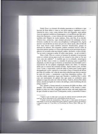 Então Zeus e as demais divindades puseram-se a deliberar o que                      c
haviam de fazer deles e viam-se em sérios apuros: suprimir a raça e
fulminá-la com o raio, como tinham feito aos Gigantes, nem pensar
(isso era suprimir também as homenagens e os sacrifícios que lhes advi-
nham dos humanos ...); mas tolerar por mais tempo a sua insolência-
também não! Depois de muito matutar, Zeus, por fim, lá se decide:
«Parece-me», anunciou, «que arranjei processo de continuar a haver
homens e acabar de vez com a sua arrogância: é enfraquecê-los, Agora                      d
mesmo vou dividi-los ao meio um por um; deste modo, não só hão-de
ficar mais fracos como também sairemos beneficiados, graças ao
aumento de número. Por enquanto, podem caminhar erectos sobre as
suas duas pernas; porém, se virmos que mesmo assim persistem na arro-
gância e se recusam a dar-nos tréguas, então», declarou, «volto a dividi-
-los ao meio e passam a andar só sobre uma perna ... ao pé-coxinho!»
     Dito e feito. Pôs-se a cortar os homens às metades, exactamente
como se cortam sorvas para as pôr em conserva [ou como se faz aos                         e
ovos com um cabelo] 57. À medida que os ia cortando, encarregava
Apolo de lhes virar o rosto e a metade do pescoço para a superfície
amputada, na ideia de que os homens se tomariam mais humildes com o
espectáculo da sua própria amputação diante dos olhos. E ordenou
ainda que os sarasse das restantes feridas. Apolo tratava, pois, de lhes
virar o rosto, e repuxando a pele de todos os lados para a parte agora
designada por ventre, apertava-a com toda a força, à maneira de bolsas
providas de cordões, em volta de uma única abertura que deixou mesmo
no meio do ventre - justamente o que hoje chamamos umbigo. Ali-
sou-lhes ainda numerosas rugas que ficaram e modelou-lhes o peito                       191
com um instrumento do género dos que usam os cordoeiros para
aplanar as rugas do coiro em volta da forma. Todavia, deixou-Ihes umas
tantas, mesmo na região do ventre e do umbigo, como lembrança do seu
antigo estado 58.
     Ora, quando a forma natural se encontrou dividida em duas, cada
metade, com saudades da sua própria metade, se lhe reunia; e esten-
dendo as mãos em volta, enlaçadas uma na outra, não mais aspiravam
do que a fundir-se num só ser! Começaram, assim, a sucumbir à fome e


       57 Supõe-se que se aluda aqui a um jogo de carácter amoroso praticado    pelos
convivas, talvez relacionável com a adivinhação através dos ovos.
       58 Alusão à teoria da reminiscência. Note-se que é o único passo do Banquete
onde Platão se socorre da reminiscência para explicar a natureza (physis) do homem e
a origem do amor (cf. Yvon Bres, La Psychologie de Platon, Paris, 1968, pp. 167-
-168).


                                         53
 