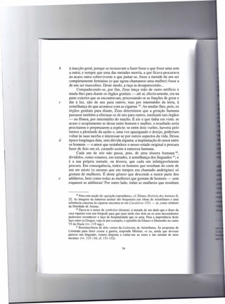 b   à inacção geral, porque se recusavam a fazer fosse o que fosse uma sem
    a outra; e sempre que uma das metades morria, a que ficava procurava
    ao acaso outra sobrevivente a que juntar-se, fosse a metade de um ser
    completamente feminino (o que agora chamamos uma mulher) fosse a
    de um ser masculino. Deste modo, a raça ia desaparecendo ...
          Compadecendo-se, por fim, Zeus lança mão de outro artifício e
    muda-lhes para diante os órgãos genitais - até aí, efectivamente, era na
    parte exterior que se encontravam, processando-se as funções de gerar e
c   dar à luz, não de uns para outros, mas por intermédio da terra, à
    semelhança do que acontece com as cigarras 59. Ao mudar-lhes, pois, os
    órgãos genitais para diante, Zeus determinou que a geração humana
    passasse também a efectuar-se de uns para outros, mediante tais órgãos
    - na fêmea, por intermédio do macho. E eis o que tinha em vista: se
    acaso o acoplamento se desse entre homem e mulher, o resultado seria
    procriarem e prepetuarem a espécie; se entre dois varões, haveria pelo
    menos a plenitude da união e, uma vez apaziguado o desejo, poderiam
    voltar às suas tarefas e interessar-se por outros aspectos da vida. Dessa
d   época longínqua data, sem dúvida alguma, a implantação do amor entre
    os homens - o amor que restabelece o nosso estado original e procura
    fazer de dois um só, curando assim a natureza humana.
         Cada um de nós não passa, pois, de uma téssera humana 60,
    divididos, como estamos, em metades, à semelhança dos linguados 6; e
    é a sua própria metade, ou téssera, que cada um infatigavelmente
    procura. Em consequência, todos os homens que resultam do corte de
    um ser misto (o mesmo que em tempos era chamado andrógino) só
    gostam de mulheres. É deste género que descende a maior parte dos
e   adúlteros, bem como todas as mulheres que gostam de homens - sem
    esquecer as adúlteras! Por outro lado, todas as mulheres que resultam


           59 Para esta noção de «geração espontânea»,    cf. Eliano, História dos Animais lI,
    22. As imagens da natureza animal são frequentes nas obras de Aristófanes e uma
    referência concreta às cigarras encontra-se em Cavaleiros 1331 - aí, como símbolo
    da liberdade de Atenas.
           60 Dava-se o nome de symbolon (téssera), à metade de um dado que o dono da

    casa repartia com seu hóspede para que mais tarde eles dois ou os seus descendentes
    pudessem reconhecer o laço de hospitalidade que os unia. Para a importância deste
    laço entre os Gregos, veja-se por exemplo, o episódio de Glauco e Diomedes no canto
    VI da llíada (vv. 119 sqq.).
           61 Reminiscência   de dois versos da Lisistrata, de Aristófanes. Às propostas de
    Lisístrata para fazer cessar a guerra, responde Mirrina: «e eu, ainda que devesse
    parecer um linguado, estaria disposta a cortar-me ao meio e dar metade de mim
    mesma» (vv. 115-116; cf. 131-132).


                                                54
 