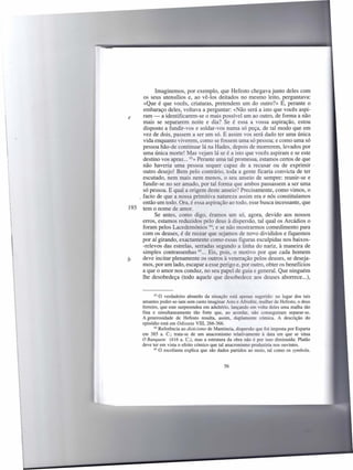 Imaginemos, por exemplo, que Hefesto chegava junto deles com
      os seus utensílios e, ao vê-los deitados no mesmo leito, perguntava:
      «Que é que vocês, criaturas, pretendem um do outro?» E, perante o
     embaraço deles, voltava a perguntar: «Não será a isto que vocês aspi-
e    ram - a identificarem-se o mais possível um ao outro, de forma a não
     mais se separarem noite e dia? Se é essa a vossa aspiração, estou
     disposto a fundir-vos e soldar-vos numa só peça, de tal modo que em
     vez de dois, passem a ser um só. E assim vos será dado ter uma única
     vida enquanto viverem, como se fossem uma só pessoa; e como uma só
     pessoa hão-de continuar lá na Hades, depois de morrerem, levados por
     uma única morte! Mas vejam lá se é a isto que vocês aspiram e se este
     destino vos apraz ... 63»Perante uma tal promessa, estamos certos de que
     não haveria uma pessoa sequer capaz de a recusar ou de exprimir
     outro desejo! Bem pelo contrário, toda a gente ficaria convicta de ter
     escutado, nem mais nem menos, o seu anseio de sempre: reunir-se e
     fundir-se no ser amado, por tal forma que ambos passassem a ser uma
     só pessoa. E qual a origem deste anseio? Precisamente, como vimos, o
   . facto de que a nossa primitiva natureza assim era e nós constituíamos
     então um todo. Ora, é essa aspiração ao todo, esse busca incessante, que
193 tem o nome de amor.
           Se antes, como digo, éramos um só, agora, devido aos nossos
     erros, estamos reduzidos pelo deus à dispersão, tal qual os Arcádios o
     foram pelos Lacedemónios 64; e se não mostrarmos comedimento para
     com os deuses, é de recear que sejamos de novo divididos e fiquemos
     por aí girando, exactamente como essas figuras esculpidas nos baixos-
     -relevos das estrelas, serradas segundo a linha do nariz, à maneira de
     simples contras senhas 65 Eis, pois, o motivo por que cada homem
                                ...
b    deve incitar plenamente os outros à veneração pelos deuses, se deseja-
     mos, por um lado, escapar a esse perigo e, por outro, obter os benefícios
     a que o amor nos conduz, no seu papel de guia e general. Que ninguém
     lhe desobedeça (todo aquele que desobedece aos deuses aborrece ...),


             63 O verdadeiro   absurdo da situação está apenas sugerido: no lugar dos tais
      amantes poder-se-iam sem custo imaginar Ares e Afrodite, mulher de Hefesto, o deus
      ferreiro, que este surpreendeu em adultério, lançando em volta deles uma malha tão
      fina e simultaneamente       tão forte que, ao acordar, não conseguiram separar-se.
      A generosidade de Hefesto resulta, assim, duplamente cómica. A descrição do
      episódio está em Odisseia VIII, 266-366.
             64 Referência  ao dioicismo de Mantineia, dispersão que foi imposta por Esparta
      em 38S a. c.; trata-se de um anacronismo relativamente à data em que se situa
      O Banquete (416 a. C.), mas a estrutura da obra não é por isso diminuída: Platão
      deve ter em vista o efeito cómico que tal anacronismo produziria nos ouvintes.
             65 O escoliasta explica que são dados partidos ao meio, tal como os symbola.




                                                S6
 