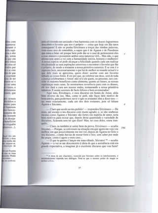 - -' .. .endo em amizade e boa harmonia com os deuses lograremos
'.:es..-:::t;J[j·tr o favorito que nos é próprio - coisa que hoje em dia raros
        - =: em! E não se ponha Erixímaco a troçar, das minhas palavras,
                     ares de entendido, a supor que é de Agaton e de Pausânias
                  u a falar: até porque bem pode dar-se o caso de pertencerem eles     c
         - número e possuirem ambos uma natureza viriL. Mas não, o que
                tem antes a ver com a humanidade inteira, homens e mulheres!
                   espécie só pode alcançar a felicidade quando cada um realizar
        plenitude as suas aspirações amorosas e encontrar o favorito que lhe
         ,      '0, de modo a restaurar a nossa primitiva natureza. E se este é o
            mo bem, necessariamente o que há de melhor no mundo actual é o
           dele mais se aproxima, quero dizer: acertar com um favorito
              o ao nosso feitio. E eis por que, ao celebrar um deus, será de toda
            iça celebrarmos o Amor: não só é ele quem, no presente, nos con-
                 maiores benefícios como alimenta, quanto ao futuro, as nossas
esperanças mais caras. Se mostrarmos reverência para com os deuses,
                  dará a cura aos nossos males, restaurando a nossa primitiva
              za. E assim seremos de facto felizes e bem-aventurados!
              qui tens, Erixímaco, o meu discurso em honra do Amor, aliás
            diverso do teu. Mas, como te pedi, não faças dele motivo de
           adeira, para podermos ouvir o que os restantes têm a dizer-nos-
          mais exactamente, cada um dos dois restantes, pois só faltam
    _ on e Sócrates.                                                                   e

      - Claro que acedo ao teu pedido! - respondeu Erixímaco - De
 _ o. até escutei o teu discurso com muito agrado; e, se não soubesse
        o como Ágaton e Sócrates são fortes em matéria de amor, teria
       motivos para recear que, depois desta quantidade e variedade de
     ursos, ficassem sem ter que dizer! Mas, no caso deles, estou tran-
     o.
      - Claro, tu também te saíste bem da prova, Erixímaco - acudiu
                                                                                     194
        tes - Porque, se estivesses na situação em que as ora me vejo (ou
zaelhor, em que possivelmente me irei ver, depois de Agaton ter feito o
     discurso ...) então havias de recear forte e feio, sem saber por onde
     pegar, como é agora o meu caso ...
      - O que tu queres é lançar-me mau-olhado, Sócrates! 66 -acudiu
_' gaton - a ver se me desconcerto à ideia de que a assistência está em
      de expectativa, a imaginar já o excelente discurso que vou fazer!


     66 A ideia de um «fascínio», exercido por Sócrates sobre os interlocutores, é
      ntemente repetida nos diálogos. Note-se que o mesmo poder de magia se
     . a Eras.


                                       57
 