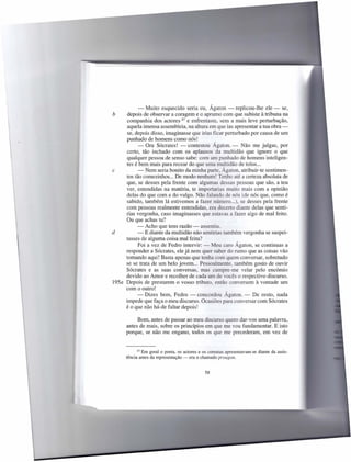 - Muito esquecido seria eu, Ágaton - replicou-lhe ele - se,
b     depois de observar a coragem e o aprumo com que subiste à tribuna na
      companhia dos actores 67 e enfrentaste, sem a mais leve perturbação,
      aquela imensa assembleia, na altura em que ias apresentar a tua obra -
      se, depois disso, imaginasse que irias ficar perturbado por causa de um
     punhado de homens como nós!
           - Ora Sócrates! - contestou Ágaton. - Não me julgas, por
     certo, tão inchado com os aplausos da multidão que ignore o que
     qualquer pessoa de senso sabe: com um punhado de homens inteligen-
     tes é bem mais para recear do que uma multidão de tolos ...
c          - Nem seria bonito da minha parte, Ágaton, atribuir-te sentimen-
     tos tão comezinhos ... De modo nenhum! Tenho até a certeza absoluta de
     que, se desses pela frente com algumas dessas pessoas que são, a teu
     ver, entendidas na matéria, te importarias muito mais com a opinião
     delas do que com a do vulgo. Não falando de nós (de nós que, como é
     sabido, também lá estivemos a fazer número ...), se desses pela frente
     com pessoas realmente entendidas, era decerto diante delas que senti-
     rias vergonha, caso imaginasses que estavas a fazer algo de mal feito.
     Ou que achas tu?
           - Acho que tens razão - assentiu.
d          - E diante da multidão não sentirias também vergonha se suspei-
     tasses de alguma coisa mal feita?
           Foi a vez de Fedro intervir: - Meu caro Ágaton, se continuas a
     responder a Sócrates, ele já nem quer saber do rumo que as coisas vão
     tomando aqui! Basta apenas que tenha com quem conversar, sobretudo
     se se trata de um belo jovem ... Pessoalmente, também gosto de ouvir
     Sócrates e as suas conversas, mas cumpre-me velar pelo encómio
     devido ao Amor e recolher de cada um de vocês o respectivo discurso.
195a Depois de prestarem o vosso tributo, então conversem à vontade um
     com o outro!
           - Dizes bem, Fedro - concordou Ágaton. - De resto, nada
     impede que faça o meu discurso. Ocasiões para conversar com Sócrates
     é o que não há-de faltar depois!

           Bom, antes de passar ao meu discurso quero dar-vos uma palavra,
      antes de mais, sobre os princípios em que me vou fundamentar. E isto
      porque, se não me engano, todos os que me precederam, em vez de


            67 Em geral o poeta, os actores e os coreutas apresentavam-se   diante da assis-
      tência antes da representação - era o chamado proagon.


                                               58
 
