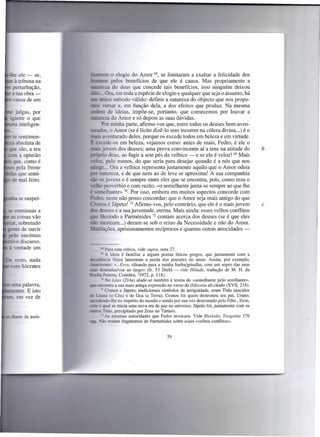 ele -    se,   fu~:"'-!     O  elogio do Amor 68, se limitaram a exaltar a felicidade dos
  à tribuna na     iJI:lc;;==-s pelo    benefícios de que ele é causa. Mas propriamente a
~ perturbação,     ~::=;:7.3do deus que concede tais benefícios, isso ninguém deixou
  atua obra-                 Ora em toda a espécie de elogio e qualquer que seja o assunto, há
  causa de um                     método válido: definir a natureza do objecto que nos propo-
                             ersar e, em função dela, a dos efeitos que produz. Na mesma
~ julgas, por                  de ideias, impõe-se, portanto, que comecemos por louvar a
 _ ore o que                 za do Amor e só depois as suas dávidas.
    inteligen-             Por minha parte, afirmo-vos que, entre todos os deuses bern-aven-
                   ""'--~J~.o Amor (se é lícito dizê-I o sem incorrer na cólera divina ...) é o
    sentimen-           -- venturado deles, porque os excede todos em beleza e em virtude.
   absoluta de     E e cede-os em beleza, vejamos como: antes de mais, Fedro, é ele o
  e são, a teu     - -:0        em dos deuses; uma prova convincente aí a tens na atitude do                     b
     a opinião         • _ ·0 deus, ao fugir a sete pés da velhice -   e se ela é veloz! 69 Mais
- ue, como é                  pelo menos, do que seria para desejar quando é a nós que nos
   pela frente           _ ... Ora a velhice representa justamente aquilo que o Amor odeia
    que senti-                    za, e de que nem ao de leve se aproxima! A sua companhia
  e mal feito.               jovens e é sempre entre eles que se encontra, pois, como reza o
                        - provérbio e com razão, «o semelhante junta-se sempre ao que lhe
                            elhante» 70. Por isso, embora em muitos aspectos concorde com
    se suspei-              . neste não posso concordar: que o Amor seja mais antigo do que
                   ""'LiuLfin  e Jápeto! 71 Afirmo-vos, pelo contrário, que ele é o mais jovem                   c
     ontinuas a    - - eenses e a sua juventude, eterna. Mais ainda: esses velhos conflitos
     coisas vão           H íodo e Parménides 72 contam acerca dos deuses (se é que eles
    . sobretudo     - mentiam ...) deram-se sob o reino da Necessidade e não do Amor.
     o de ouvir    ~t:::illaç.ões, aprisionamentos recíprocos e quantas outras atrocidades -
   10 encómio
 . :0 discurso.
_ 'ontade um                    Para esta crítica, vide supra, nota 27.
                                Ao. ideia é familiar a alguns poetas líricos gregos, que juntamente com a
                   '=-:::!Cl-ençiafísica lamentam a perda dos prazeres do amor. Assim, por exemplo,
                   L",,-=:iamte:      « .. .Eros, olhando para a minha barba/grisalha, com um sopro das suas
                            docradas/voa ao largo» (fr. 53 Diehl - vide Hélade, tradução de M. H. da
                         . Pereira, Coimbra, 31972, p. 118).
                                _. o Lisis (214a) alude-se também à teoria do «semelhante pelo semlhante»,
                                ontra a sua mais antiga expressão no verso da Odisseia ali citado (XVII, 218).
                             -, Cronos e Jápeto, tradicionais símbolos de antiguidade, eram Titãs nascidos
                          -IEDO (o Céu) e de Gea (a Terra). Cronos foi quem destronou seu pai, Urano,
                   s::I:m.:ndo-lbe no império do mundo e sendo por sua vez destronado pelo filho, Zeus,
                           o qual se inicia uma nova era de paz no universo. Jápeto foi, juntamente com os
                               Titãs, precipitado por Zeus no Tártaro.
    te da assis-            --:: s mesmas autoridades que Fedro invocara. Vide Hesíodo, Teogonia 176
                                A
                           _-ão restam fragmentos de Parménides sobre esses «velhos conflitos».


                                                               59
 