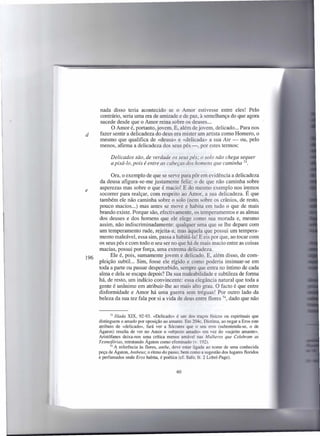 nada disso teria acontecido se o Amor estivesse entre eles! Pelo
      contrário, seria uma era de amizade e de paz, à semelhança do que agora
      sucede desde que o Amor reina sobre os deuses ...
           O Amor é, portanto, jovem. E, além de jovem, delicado ... Para nos
d     fazer sentir a delicadeza do deus era mister um artista como Homero, o
      mesmo que qualifica de «deusa» e «delicada» a sua Ate - ou, pelo
      menos, afirma a delicadeza dos seus pés -, por estes termos:

            Delicados são, de verdade os seus pés; o solo não chega sequer
            a pisá-Ia, pois é entre as cabeças dos homens que caminha 73.

            Ora, o exemplo de que se serve para pôr em evidência a delicadeza
      da deusa afigura-se-me justamente feliz: o de que não caminha sobre
      asperezas mas sobre o que é macio! E do mesmo exemplo nos iremos
e
      socorrer para realçar, com respeito ao Amor, a sua delicadeza. É que
      também ele não caminha sobre o solo (nem sobre os crânios, de resto,
      pouco macios ...) mas antes se move e habita em tudo o que de mais
      brando existe. Porque são, efectivamente, os temperamentos e as almas
      dos deuses e dos homens que ele elege como sua morada e, mesmo
      assim, não indiscriminadamente: qualquer uma que se lhe depare com
      um temperamento rude, rejeita-a; mas àquela que possui um tempera-
      mento maleável, essa sim, passa a habitá-Ia! E eis por que, ao tocar com
      os seus pés e com todo o seu ser no que há de mais macio entre as coisas
      macias, possui por força, uma extrema delicadeza,
           Ele é, pois, sumamente jovem e delicado. E, além disso, de com-
196
      pleição subtil... Sim, fosse ele rígido e como poderia insinuar-se em
      toda a parte ou passar despercebido, sempre que entra no íntimo de cada
      alma e dela se escapa depois? Da sua maleabilidade e subtileza de forma
      há, de resto, um indício convincente: essa elegância natural que toda a
      gente é unânime em atribuir-lhe ao mais alto grau. O facto é que entre
      disformidade e Amor há uma guerra sem tréguas! Por outro lado da
      beleza da sua tez fala por si a vida de deus entre flores 74, dado que não


             73 Ilíada XIX, 92-93. «Delicado»    é um dos traços físicos ou espirituais que
      distinguem o amado por oposição ao amante. Em 204c, Diotima, ao negar a Eras este
      atributo de «delicado», fará ver a Sócrates que o seu erro (subentenda-se, o de
      Ágaton) resulta de ver no Amor o «objecto amado» em vez do «sujeito amante».
      Aristófanes deixa-nos uma crítica menos amável nas Mulheres que Celebram as
      Tesmofórias, retratando Ágaton como efeminado (v. 192).
             74 A referência às flores, anthe, deve estar ligada ao nome de uma conhecida
      peça de Ágaton, Antheus; o ritmo do passo, bem como a sugestão dos lugares floridos
      e perfumados onde Eras habita, é poética (cf. Safo, fr. 2 Lobel-Page).


                                               60
 