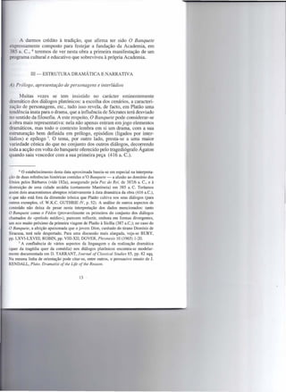 A darmos crédito à tradição, que afirma ter sido O Banquete
expressamente composto para festejar a fundação da Academia, em
   ~ a. C.; 6 teremos de ver nesta obra a primeira manifestação de um
   grama cultural e educativo que sobreviveu à própria Academia.


             III -   ESTRUTURA       DRAMÁTICA        ENARRATIVA

.4.) Prólogo, apresentação de personagens e interlúdios

      Muitas vezes se tem insistido no carácter eminentemente
dramático dos diálogos platónicos: a escolha dos cenários, a caracteri-
zação de personagens, etc., tudo isso revela, de facto, em Platão uma
tendência inata para o drama, que a influência de Sócrates terá desviado
no sentido da filosofia. A este respeito, O Banquete pode considerar-se
a obra mais representativa: nela não apenas entram em jogo elementos
dramáticos, mas todo o contexto lembra em si um drama, com a sua
estruturação bem definida em prólogo, episódios (ligados por inter-
lúdios) e epílogo 7. O tema, por outro lado, presta-se a uma maior
variedade cénica do que no conjunto dos outros diálogos, decorrendo
toda a acção em volta do banquete oferecido pelo tragediógrafo Ágaton
quando saiu vencedor com a sua primeira peça (416 a. C.).


       6 O estabelecimento  desta data aproximada baseia-se em especial na interpreta-
ção de duas referências históricas contidas n'O Banquete - a alusão ao domínio dos
Iónios pelos Bárbaros (vide 182a), assegurado pela Paz do Rei, de 387/6 a. C., e à
destruição de uma cidade arcádia (certamente Mantineia) em 385 a. C. Teríamos
assim dois anacronismos abruptos relativamente à data dramática da obra (416 a.Ci),
o que não está fora da dimensão irónica que Platão cultiva nos seus diálogos (para
outros exemplos, cf. W.K.C. GUTHRIE IV, p. 52). A análise de outros aspectos de
conteúdo não deixa de pesar nesta interpretação dos dados mencionados: tanto
O Banquete como o Fédon (provavelmente os primeiros do conjunto dos diálogos
chamados do «período rnédio»), parecem reflectir, embora em formas divergentes,
um eco muito próximo da primeira viagem de Platão à Sicília (387 a.Ci); no caso do
O Banquete, a afeição apaixonada que o jovem Díon, cunhado do tirano Dionísio de
Siracusa, terá nele despertado. Para uma discussão mais alargada, veja-se BURY,
pp. LXVI-LXVIII; ROBIN, pp. VIII-XII; DOVER, Phronesis 10 (1965) 1-20.
      7 A confluência    de vários aspectos da linguagem e da realização dramática
(quer da tragédia quer da comédia) nos diálogos platónicos encontra-se modelar-
mente documentada em D. TARRANT, Journal of Classical Studies 85, pp. 82 sqq.
Na mesma linha de orientação pode citar-se, entre outros, o persuasivo ensaio de J.
RENDALL, Plato. Dramatist ofthe Life ofthe Reason.


                                         13
 