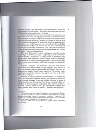 morada o que não floresce ou já está murcho, trate-se de                 b
        s, almas ou seja o que for. .. Só quando encontra um sítio adornado
              e perfumes, então pousa e se instala.
                 a beleza do Amor eis, pois o essencial, ainda que muita coisa
            r dizer. E posto isto, importa que passemos a referir a virtude do
        realçando, desde já, o seu principal aspecto: o de que não comete
       sofre injustiças, seja contra um deus ou da parte de um deus, seja
          um homem ou da parte de um homem. Mesmo se alguma coisa o
          não é por violência pessoal que é afectado, (violência não liga
       amor!) nem tão-pouco ele a exerce nos seus actos, uma vez que é                   c
     - ::re vontade que cada um serve ao Amor. Ora, todo o acordo que
___•..•.•...•...assentimento voluntário de duas partes são «as leis, rainhas
           do
    :idade» 75, que o proclamam justo _
      _Ias, além da justiça 76, o Amor participa ao mais alto grau da
te:TIpenllllça É ponto assente que a temperança consiste no domínio
                 ...
        os prazeres e os instintos - e, ainda, que não há prazer mais forte
          o amor! Ora, se os outros são mais fracos, como não pensar que
   _ em sujeitos ao Amor e que este os domine? Logo, nesse domínio
         os prazeres e os instintos residirá a temperança excepcional do

         E quanto a coragem, é fora de dúvida - ao Amor «nem mesmo
_ -=     resiste», e eis porquê: não é Ares que subjuga o Amor mas sim o                 d
        __  de Afrodite (assevera-o a tradição!) que subjuga Ares. Ora, ter
             o




     ~ êm sob o seu jugo significa ser o mais forte. E se o Amor vence
       ele que excede todos os outros em coragem, como não há-de ser de
          o mais corajoso?
        Falou-se, já, portanto, na justiça, na temperança e na coragem do
        _Falta referir a sua sabedoria uma vez que importa, na medida do
s:    - ível, evitar omissões. E para que também eu preste as honras à
         a arte, tal como Erixímaco prestou à sua, começo por falar na
          oria do deus como poeta: um poeta tão hábil que sabe, inclusive,               e
        mitir a outros a sua arte! Certo é que todo o homem bafejado pelo
       or, «mesmo antes avesso às Musas» 77, adquire o dom da poesia ...


       -- Parece tratar-se de uma citação de Alcidamas, orador da escola de Górgias .
       •6 A arete, «virtude», ou melhor, «excelência», aparece repartida nas quatro
~ idades tradicionais: «justiça», «temperança», «coragem» e «sabedoria». Cf.
     , lica IV, 427e. Para o problema da constituição deste cânone, veja-se a tradução
     L H. da Rocha Pereira, Lisboa, 1972, nota ad. loc., p. 176.
        I A frase é tirada de um passo da Estenebeia, tragédia perdida de Eurípides
 -_ 663 auck).


                                         61
 